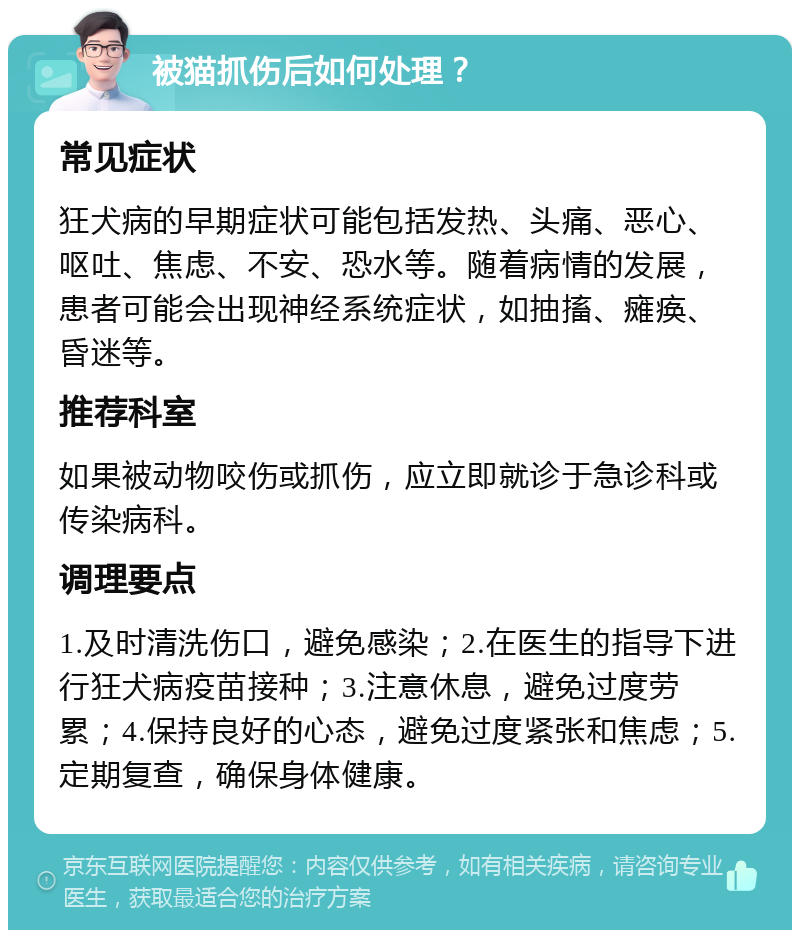 被猫抓伤后如何处理？ 常见症状 狂犬病的早期症状可能包括发热、头痛、恶心、呕吐、焦虑、不安、恐水等。随着病情的发展，患者可能会出现神经系统症状，如抽搐、瘫痪、昏迷等。 推荐科室 如果被动物咬伤或抓伤，应立即就诊于急诊科或传染病科。 调理要点 1.及时清洗伤口，避免感染；2.在医生的指导下进行狂犬病疫苗接种；3.注意休息，避免过度劳累；4.保持良好的心态，避免过度紧张和焦虑；5.定期复查，确保身体健康。