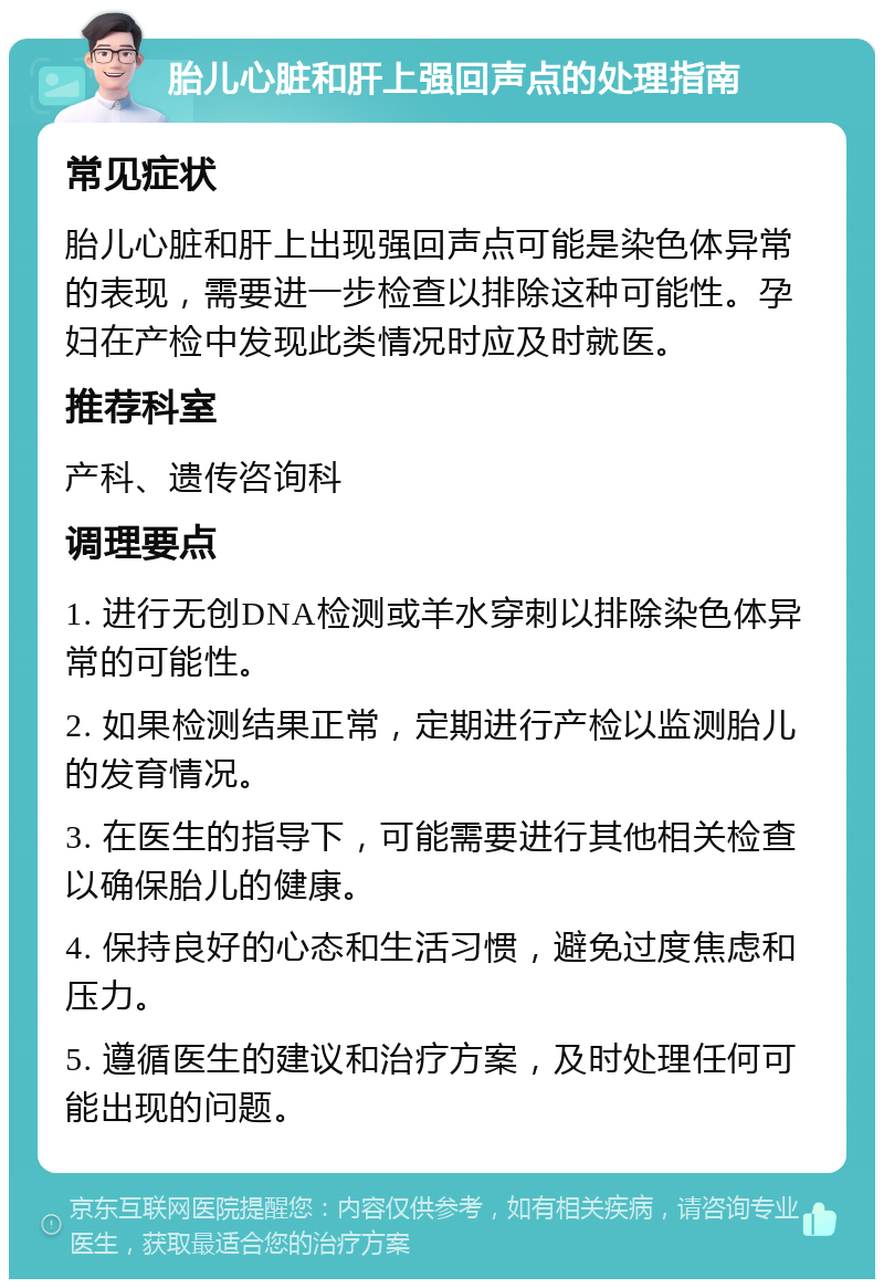 胎儿心脏和肝上强回声点的处理指南 常见症状 胎儿心脏和肝上出现强回声点可能是染色体异常的表现，需要进一步检查以排除这种可能性。孕妇在产检中发现此类情况时应及时就医。 推荐科室 产科、遗传咨询科 调理要点 1. 进行无创DNA检测或羊水穿刺以排除染色体异常的可能性。 2. 如果检测结果正常，定期进行产检以监测胎儿的发育情况。 3. 在医生的指导下，可能需要进行其他相关检查以确保胎儿的健康。 4. 保持良好的心态和生活习惯，避免过度焦虑和压力。 5. 遵循医生的建议和治疗方案，及时处理任何可能出现的问题。