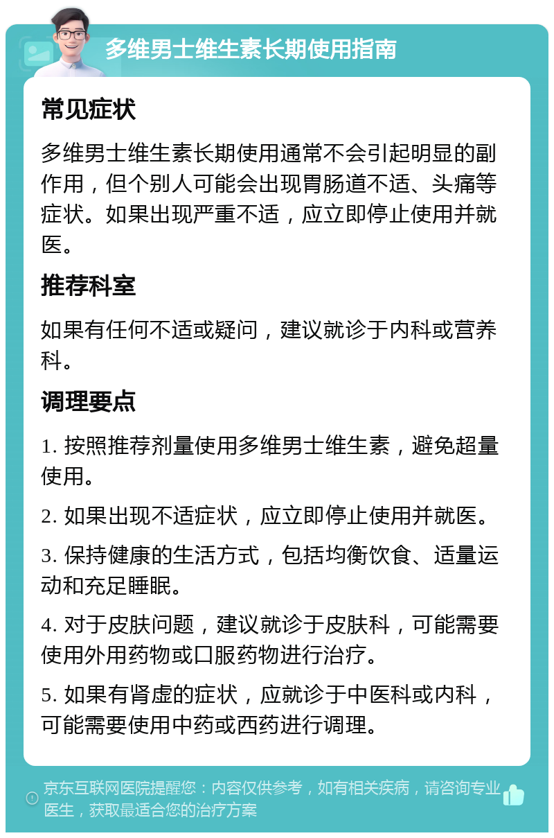 多维男士维生素长期使用指南 常见症状 多维男士维生素长期使用通常不会引起明显的副作用，但个别人可能会出现胃肠道不适、头痛等症状。如果出现严重不适，应立即停止使用并就医。 推荐科室 如果有任何不适或疑问，建议就诊于内科或营养科。 调理要点 1. 按照推荐剂量使用多维男士维生素，避免超量使用。 2. 如果出现不适症状，应立即停止使用并就医。 3. 保持健康的生活方式，包括均衡饮食、适量运动和充足睡眠。 4. 对于皮肤问题，建议就诊于皮肤科，可能需要使用外用药物或口服药物进行治疗。 5. 如果有肾虚的症状，应就诊于中医科或内科，可能需要使用中药或西药进行调理。