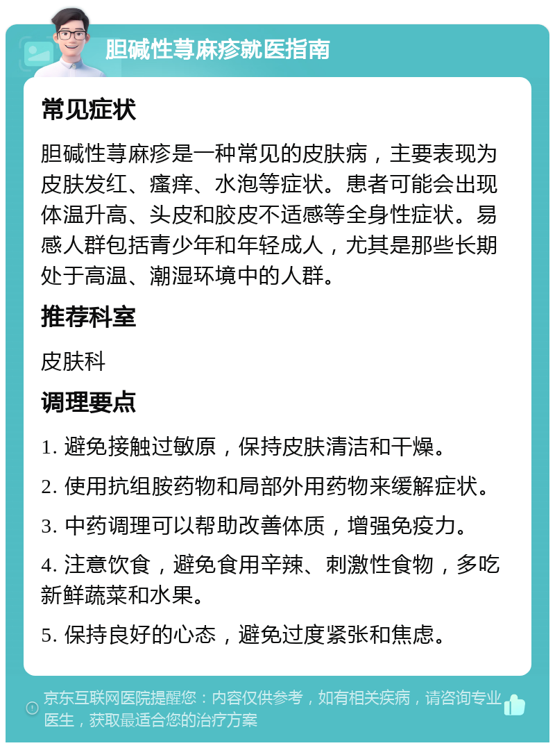 胆碱性荨麻疹就医指南 常见症状 胆碱性荨麻疹是一种常见的皮肤病，主要表现为皮肤发红、瘙痒、水泡等症状。患者可能会出现体温升高、头皮和胶皮不适感等全身性症状。易感人群包括青少年和年轻成人，尤其是那些长期处于高温、潮湿环境中的人群。 推荐科室 皮肤科 调理要点 1. 避免接触过敏原，保持皮肤清洁和干燥。 2. 使用抗组胺药物和局部外用药物来缓解症状。 3. 中药调理可以帮助改善体质，增强免疫力。 4. 注意饮食，避免食用辛辣、刺激性食物，多吃新鲜蔬菜和水果。 5. 保持良好的心态，避免过度紧张和焦虑。