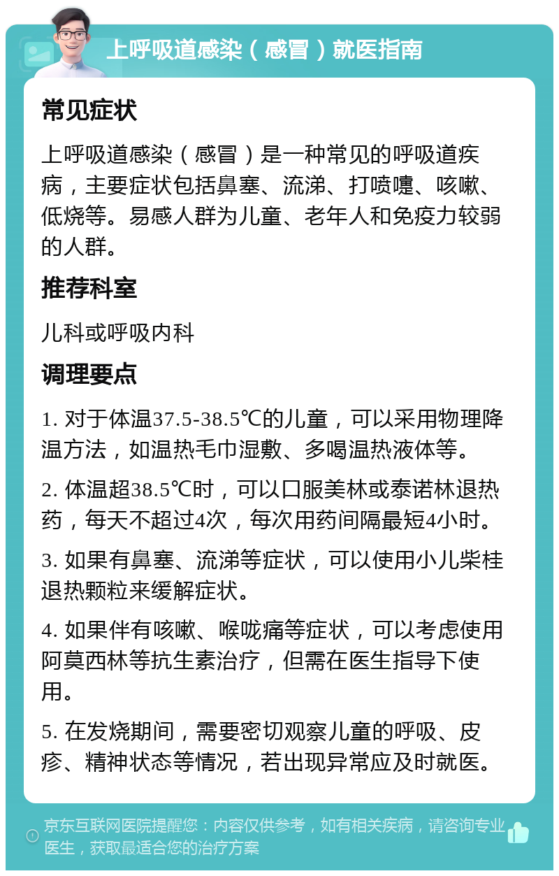 上呼吸道感染（感冒）就医指南 常见症状 上呼吸道感染（感冒）是一种常见的呼吸道疾病，主要症状包括鼻塞、流涕、打喷嚏、咳嗽、低烧等。易感人群为儿童、老年人和免疫力较弱的人群。 推荐科室 儿科或呼吸内科 调理要点 1. 对于体温37.5-38.5℃的儿童，可以采用物理降温方法，如温热毛巾湿敷、多喝温热液体等。 2. 体温超38.5℃时，可以口服美林或泰诺林退热药，每天不超过4次，每次用药间隔最短4小时。 3. 如果有鼻塞、流涕等症状，可以使用小儿柴桂退热颗粒来缓解症状。 4. 如果伴有咳嗽、喉咙痛等症状，可以考虑使用阿莫西林等抗生素治疗，但需在医生指导下使用。 5. 在发烧期间，需要密切观察儿童的呼吸、皮疹、精神状态等情况，若出现异常应及时就医。