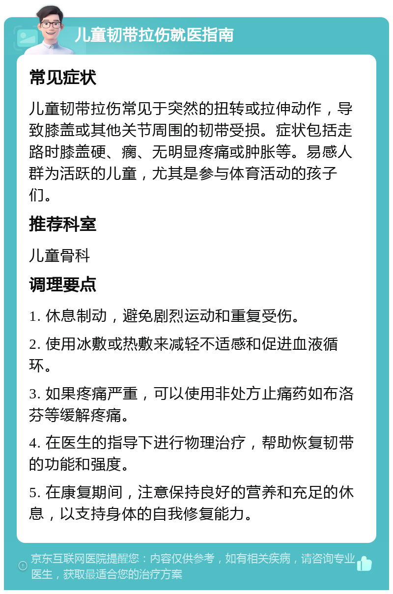 儿童韧带拉伤就医指南 常见症状 儿童韧带拉伤常见于突然的扭转或拉伸动作，导致膝盖或其他关节周围的韧带受损。症状包括走路时膝盖硬、瘸、无明显疼痛或肿胀等。易感人群为活跃的儿童，尤其是参与体育活动的孩子们。 推荐科室 儿童骨科 调理要点 1. 休息制动，避免剧烈运动和重复受伤。 2. 使用冰敷或热敷来减轻不适感和促进血液循环。 3. 如果疼痛严重，可以使用非处方止痛药如布洛芬等缓解疼痛。 4. 在医生的指导下进行物理治疗，帮助恢复韧带的功能和强度。 5. 在康复期间，注意保持良好的营养和充足的休息，以支持身体的自我修复能力。