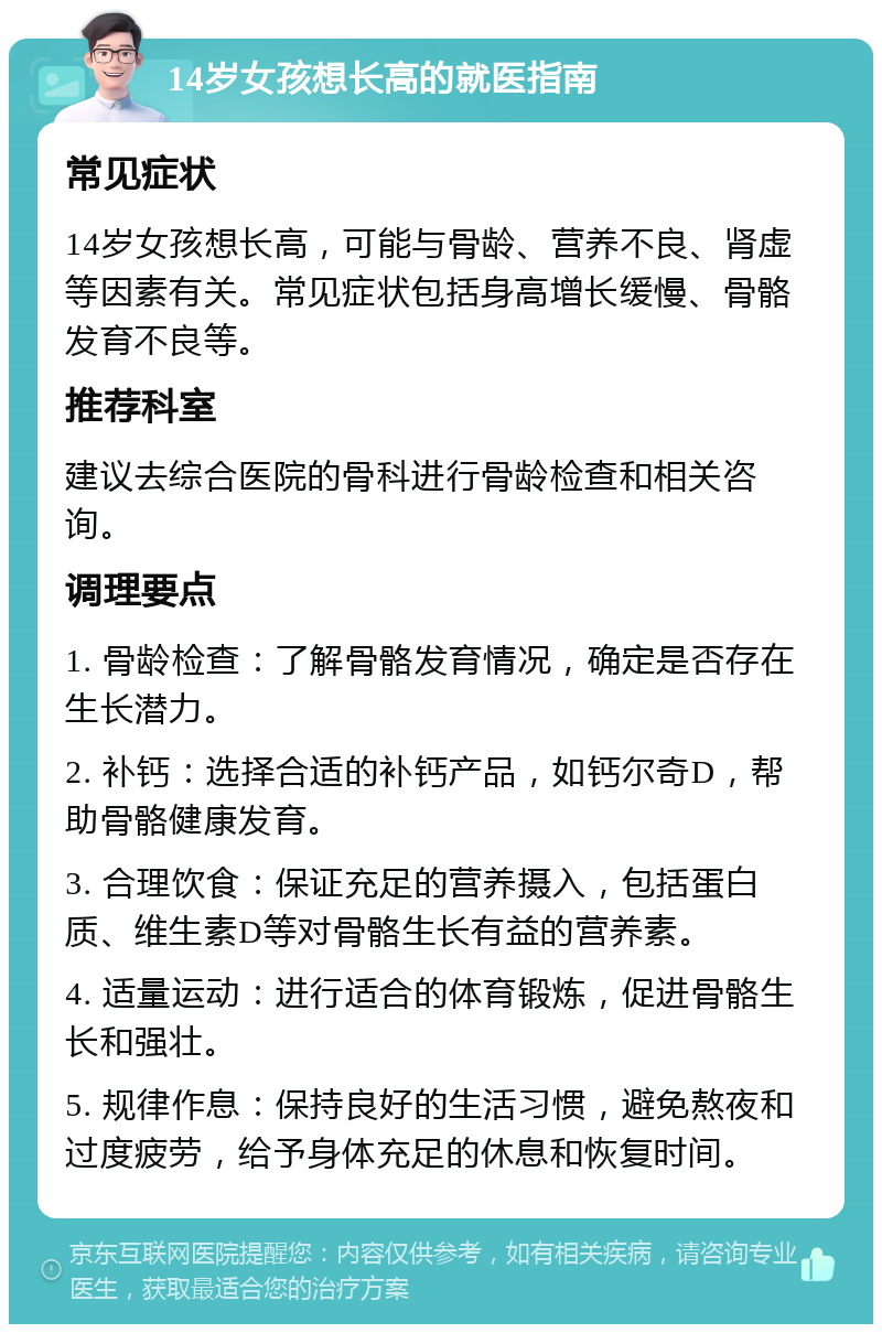 14岁女孩想长高的就医指南 常见症状 14岁女孩想长高，可能与骨龄、营养不良、肾虚等因素有关。常见症状包括身高增长缓慢、骨骼发育不良等。 推荐科室 建议去综合医院的骨科进行骨龄检查和相关咨询。 调理要点 1. 骨龄检查：了解骨骼发育情况，确定是否存在生长潜力。 2. 补钙：选择合适的补钙产品，如钙尔奇D，帮助骨骼健康发育。 3. 合理饮食：保证充足的营养摄入，包括蛋白质、维生素D等对骨骼生长有益的营养素。 4. 适量运动：进行适合的体育锻炼，促进骨骼生长和强壮。 5. 规律作息：保持良好的生活习惯，避免熬夜和过度疲劳，给予身体充足的休息和恢复时间。