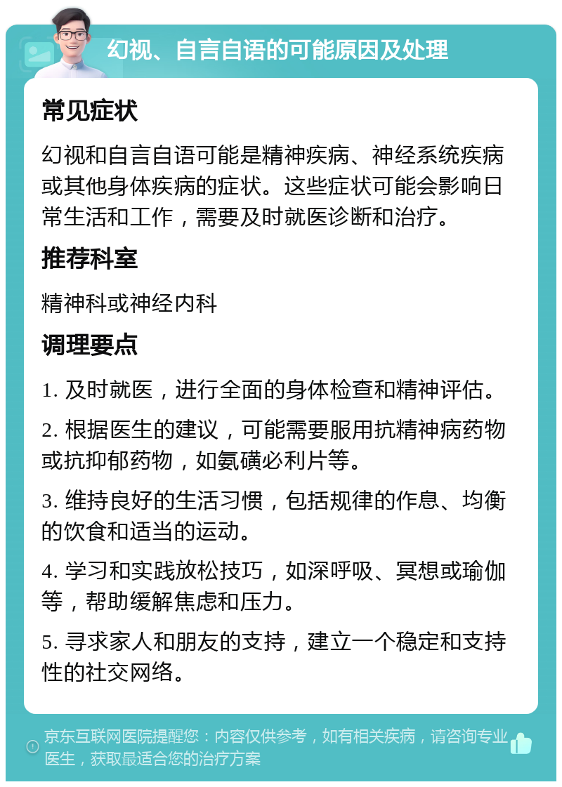 幻视、自言自语的可能原因及处理 常见症状 幻视和自言自语可能是精神疾病、神经系统疾病或其他身体疾病的症状。这些症状可能会影响日常生活和工作，需要及时就医诊断和治疗。 推荐科室 精神科或神经内科 调理要点 1. 及时就医，进行全面的身体检查和精神评估。 2. 根据医生的建议，可能需要服用抗精神病药物或抗抑郁药物，如氨磺必利片等。 3. 维持良好的生活习惯，包括规律的作息、均衡的饮食和适当的运动。 4. 学习和实践放松技巧，如深呼吸、冥想或瑜伽等，帮助缓解焦虑和压力。 5. 寻求家人和朋友的支持，建立一个稳定和支持性的社交网络。