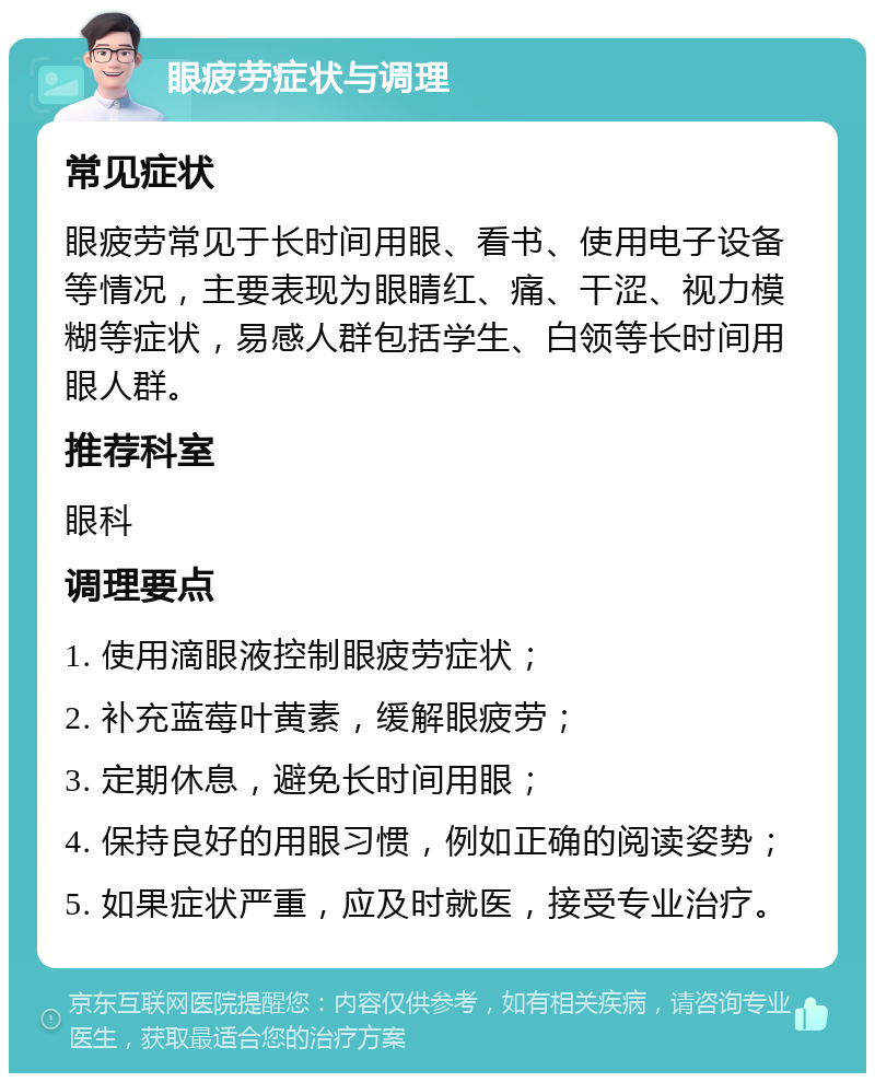 眼疲劳症状与调理 常见症状 眼疲劳常见于长时间用眼、看书、使用电子设备等情况，主要表现为眼睛红、痛、干涩、视力模糊等症状，易感人群包括学生、白领等长时间用眼人群。 推荐科室 眼科 调理要点 1. 使用滴眼液控制眼疲劳症状； 2. 补充蓝莓叶黄素，缓解眼疲劳； 3. 定期休息，避免长时间用眼； 4. 保持良好的用眼习惯，例如正确的阅读姿势； 5. 如果症状严重，应及时就医，接受专业治疗。