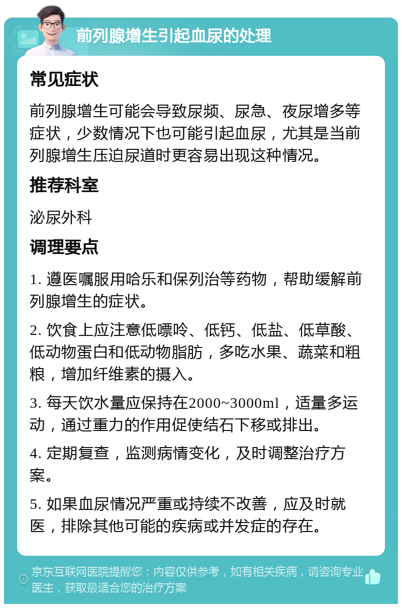 前列腺增生引起血尿的处理 常见症状 前列腺增生可能会导致尿频、尿急、夜尿增多等症状，少数情况下也可能引起血尿，尤其是当前列腺增生压迫尿道时更容易出现这种情况。 推荐科室 泌尿外科 调理要点 1. 遵医嘱服用哈乐和保列治等药物，帮助缓解前列腺增生的症状。 2. 饮食上应注意低嘌呤、低钙、低盐、低草酸、低动物蛋白和低动物脂肪，多吃水果、蔬菜和粗粮，增加纤维素的摄入。 3. 每天饮水量应保持在2000~3000ml，适量多运动，通过重力的作用促使结石下移或排出。 4. 定期复查，监测病情变化，及时调整治疗方案。 5. 如果血尿情况严重或持续不改善，应及时就医，排除其他可能的疾病或并发症的存在。