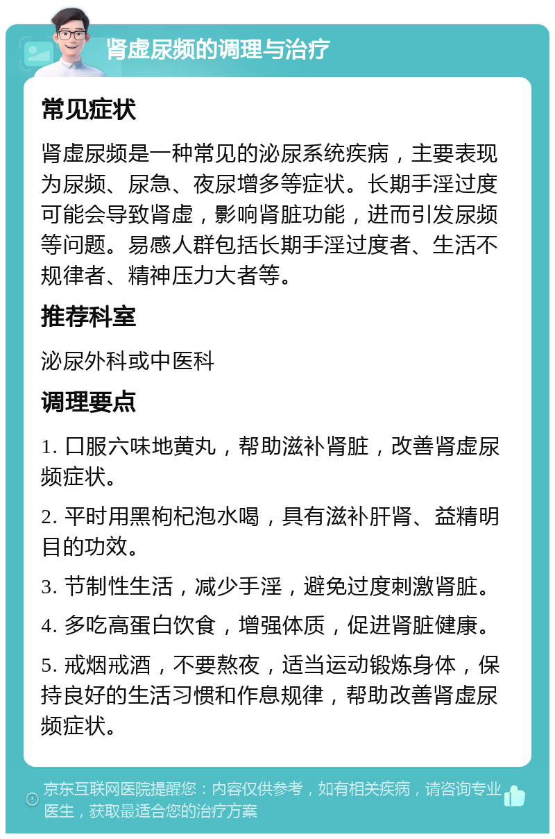 肾虚尿频的调理与治疗 常见症状 肾虚尿频是一种常见的泌尿系统疾病，主要表现为尿频、尿急、夜尿增多等症状。长期手淫过度可能会导致肾虚，影响肾脏功能，进而引发尿频等问题。易感人群包括长期手淫过度者、生活不规律者、精神压力大者等。 推荐科室 泌尿外科或中医科 调理要点 1. 口服六味地黄丸，帮助滋补肾脏，改善肾虚尿频症状。 2. 平时用黑枸杞泡水喝，具有滋补肝肾、益精明目的功效。 3. 节制性生活，减少手淫，避免过度刺激肾脏。 4. 多吃高蛋白饮食，增强体质，促进肾脏健康。 5. 戒烟戒酒，不要熬夜，适当运动锻炼身体，保持良好的生活习惯和作息规律，帮助改善肾虚尿频症状。