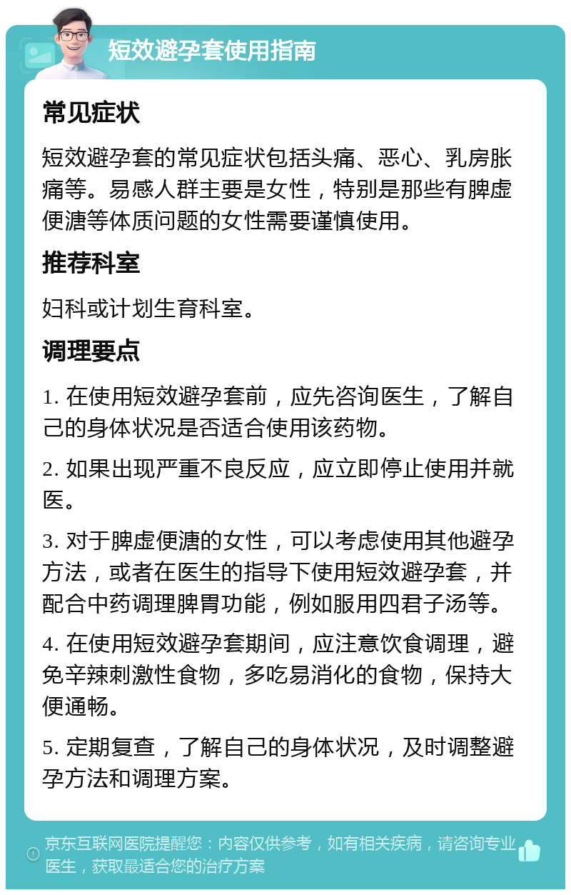 短效避孕套使用指南 常见症状 短效避孕套的常见症状包括头痛、恶心、乳房胀痛等。易感人群主要是女性，特别是那些有脾虚便溏等体质问题的女性需要谨慎使用。 推荐科室 妇科或计划生育科室。 调理要点 1. 在使用短效避孕套前，应先咨询医生，了解自己的身体状况是否适合使用该药物。 2. 如果出现严重不良反应，应立即停止使用并就医。 3. 对于脾虚便溏的女性，可以考虑使用其他避孕方法，或者在医生的指导下使用短效避孕套，并配合中药调理脾胃功能，例如服用四君子汤等。 4. 在使用短效避孕套期间，应注意饮食调理，避免辛辣刺激性食物，多吃易消化的食物，保持大便通畅。 5. 定期复查，了解自己的身体状况，及时调整避孕方法和调理方案。