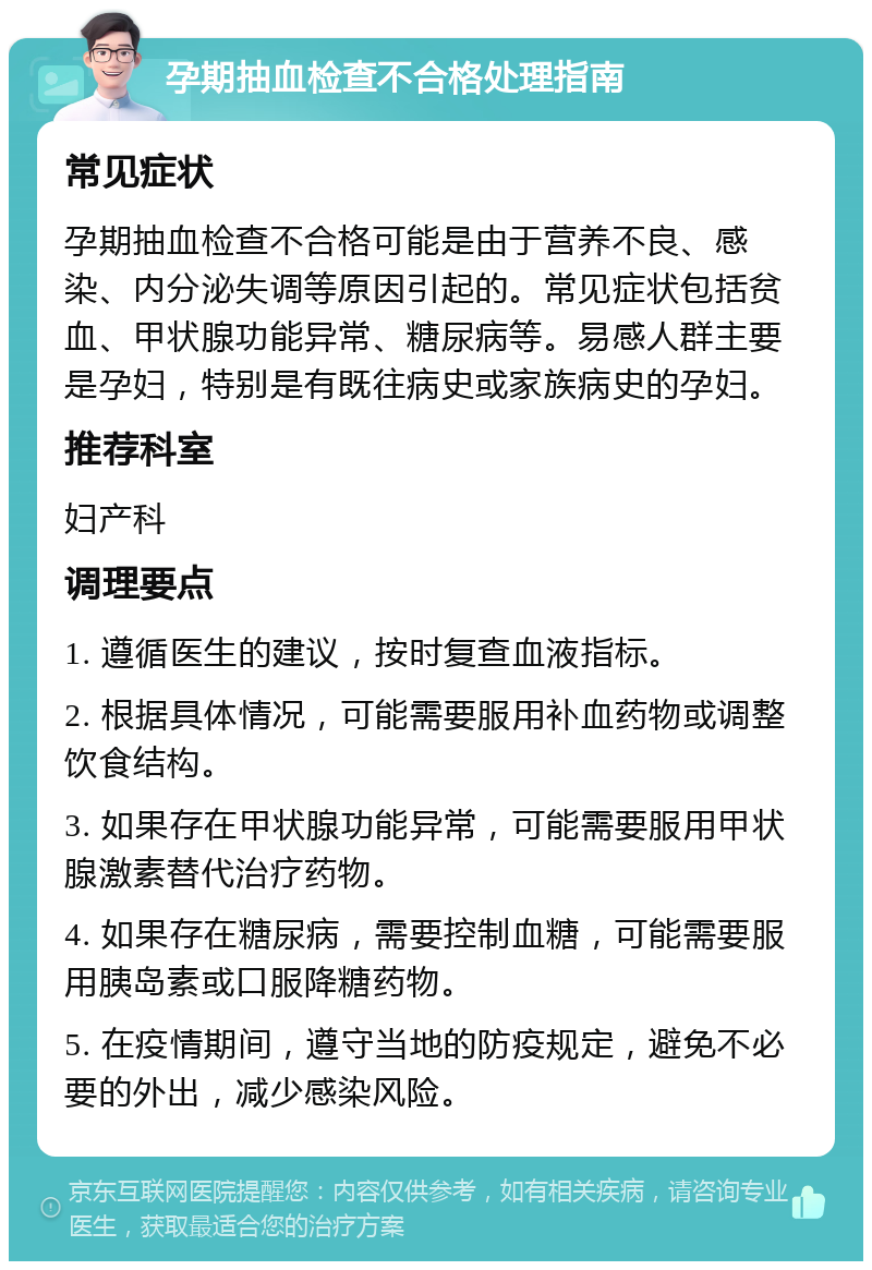 孕期抽血检查不合格处理指南 常见症状 孕期抽血检查不合格可能是由于营养不良、感染、内分泌失调等原因引起的。常见症状包括贫血、甲状腺功能异常、糖尿病等。易感人群主要是孕妇，特别是有既往病史或家族病史的孕妇。 推荐科室 妇产科 调理要点 1. 遵循医生的建议，按时复查血液指标。 2. 根据具体情况，可能需要服用补血药物或调整饮食结构。 3. 如果存在甲状腺功能异常，可能需要服用甲状腺激素替代治疗药物。 4. 如果存在糖尿病，需要控制血糖，可能需要服用胰岛素或口服降糖药物。 5. 在疫情期间，遵守当地的防疫规定，避免不必要的外出，减少感染风险。