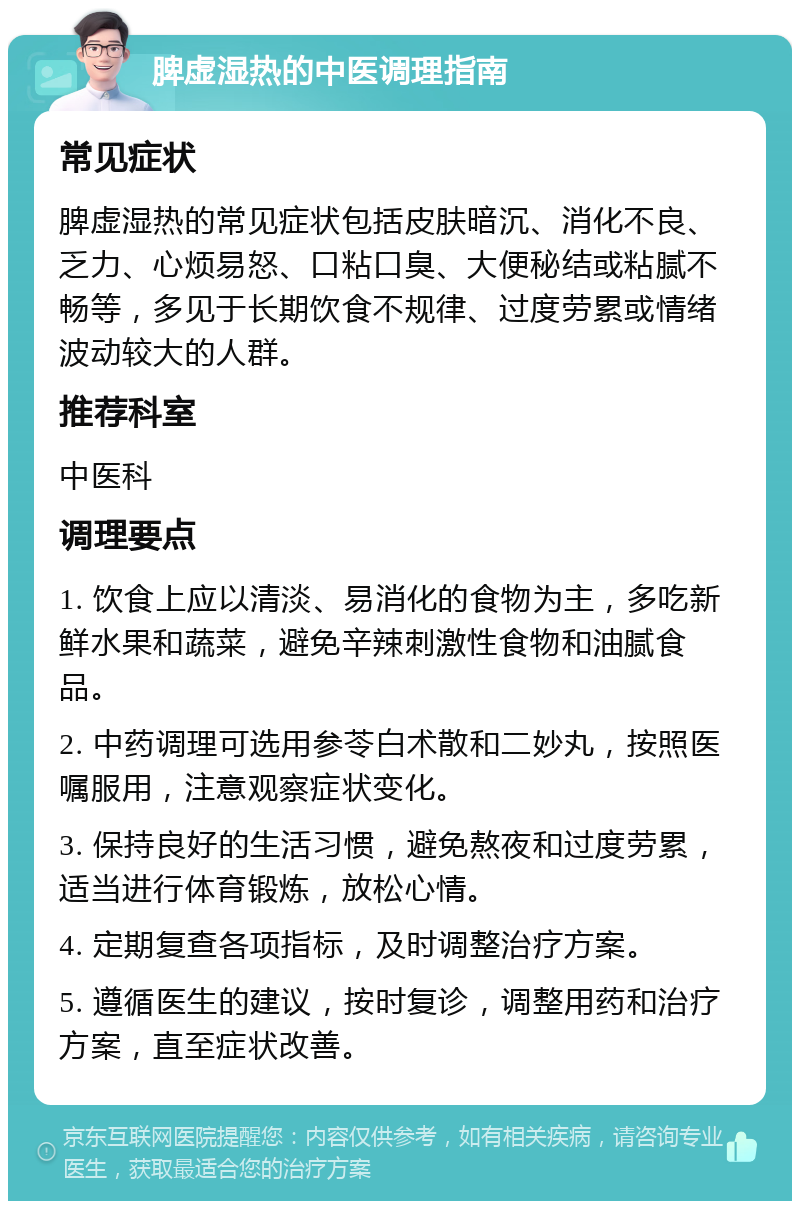 脾虚湿热的中医调理指南 常见症状 脾虚湿热的常见症状包括皮肤暗沉、消化不良、乏力、心烦易怒、口粘口臭、大便秘结或粘腻不畅等，多见于长期饮食不规律、过度劳累或情绪波动较大的人群。 推荐科室 中医科 调理要点 1. 饮食上应以清淡、易消化的食物为主，多吃新鲜水果和蔬菜，避免辛辣刺激性食物和油腻食品。 2. 中药调理可选用参苓白术散和二妙丸，按照医嘱服用，注意观察症状变化。 3. 保持良好的生活习惯，避免熬夜和过度劳累，适当进行体育锻炼，放松心情。 4. 定期复查各项指标，及时调整治疗方案。 5. 遵循医生的建议，按时复诊，调整用药和治疗方案，直至症状改善。