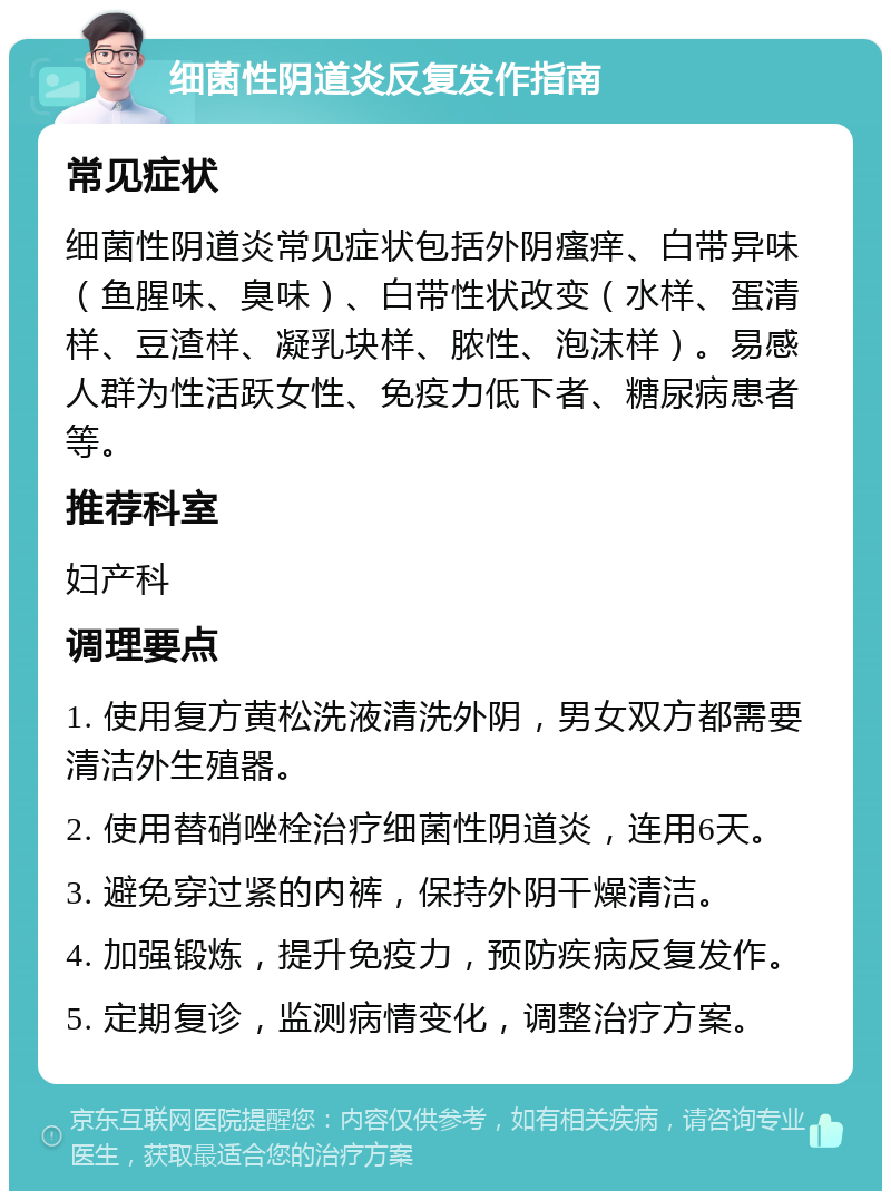 细菌性阴道炎反复发作指南 常见症状 细菌性阴道炎常见症状包括外阴瘙痒、白带异味（鱼腥味、臭味）、白带性状改变（水样、蛋清样、豆渣样、凝乳块样、脓性、泡沫样）。易感人群为性活跃女性、免疫力低下者、糖尿病患者等。 推荐科室 妇产科 调理要点 1. 使用复方黄松洗液清洗外阴，男女双方都需要清洁外生殖器。 2. 使用替硝唑栓治疗细菌性阴道炎，连用6天。 3. 避免穿过紧的内裤，保持外阴干燥清洁。 4. 加强锻炼，提升免疫力，预防疾病反复发作。 5. 定期复诊，监测病情变化，调整治疗方案。