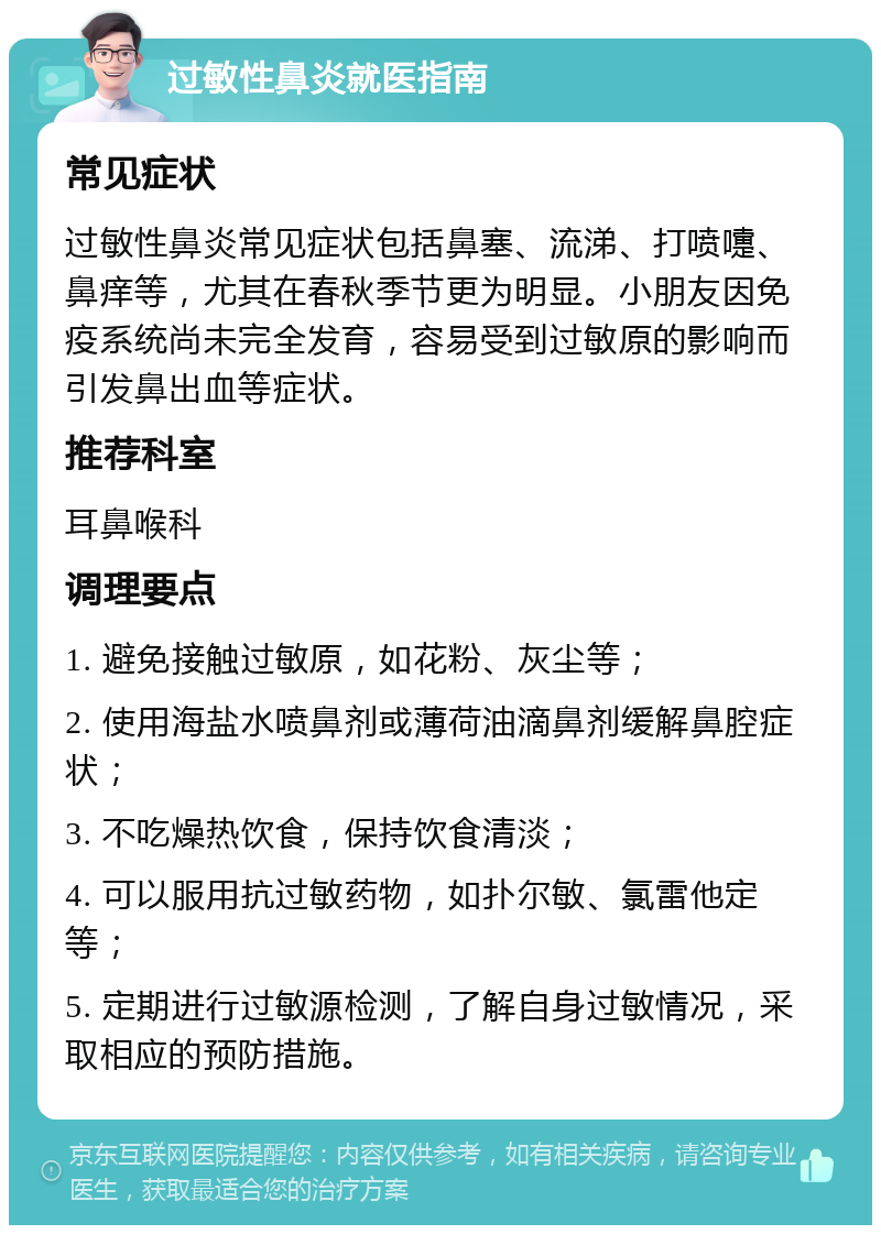 过敏性鼻炎就医指南 常见症状 过敏性鼻炎常见症状包括鼻塞、流涕、打喷嚏、鼻痒等，尤其在春秋季节更为明显。小朋友因免疫系统尚未完全发育，容易受到过敏原的影响而引发鼻出血等症状。 推荐科室 耳鼻喉科 调理要点 1. 避免接触过敏原，如花粉、灰尘等； 2. 使用海盐水喷鼻剂或薄荷油滴鼻剂缓解鼻腔症状； 3. 不吃燥热饮食，保持饮食清淡； 4. 可以服用抗过敏药物，如扑尔敏、氯雷他定等； 5. 定期进行过敏源检测，了解自身过敏情况，采取相应的预防措施。