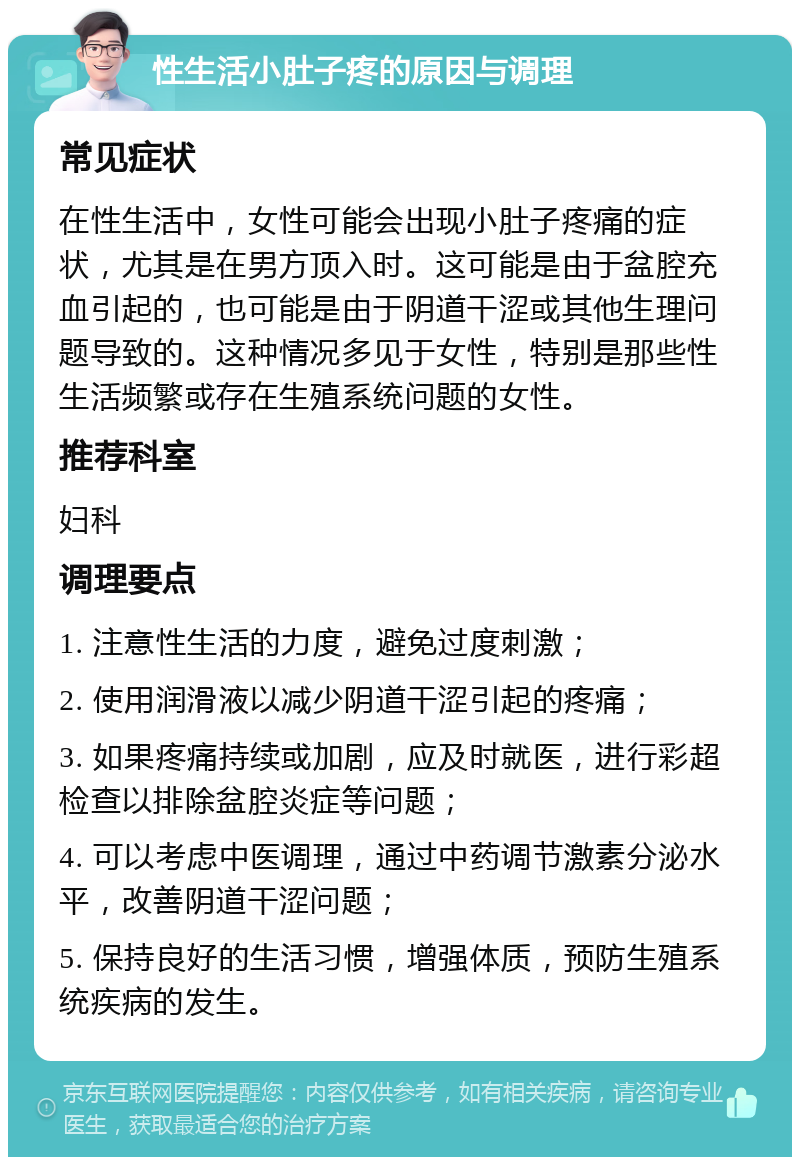 性生活小肚子疼的原因与调理 常见症状 在性生活中，女性可能会出现小肚子疼痛的症状，尤其是在男方顶入时。这可能是由于盆腔充血引起的，也可能是由于阴道干涩或其他生理问题导致的。这种情况多见于女性，特别是那些性生活频繁或存在生殖系统问题的女性。 推荐科室 妇科 调理要点 1. 注意性生活的力度，避免过度刺激； 2. 使用润滑液以减少阴道干涩引起的疼痛； 3. 如果疼痛持续或加剧，应及时就医，进行彩超检查以排除盆腔炎症等问题； 4. 可以考虑中医调理，通过中药调节激素分泌水平，改善阴道干涩问题； 5. 保持良好的生活习惯，增强体质，预防生殖系统疾病的发生。