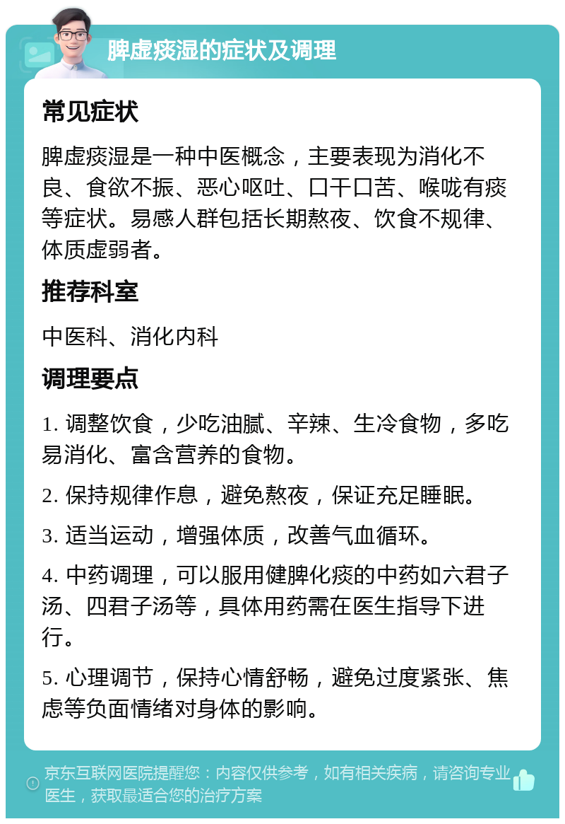 脾虚痰湿的症状及调理 常见症状 脾虚痰湿是一种中医概念，主要表现为消化不良、食欲不振、恶心呕吐、口干口苦、喉咙有痰等症状。易感人群包括长期熬夜、饮食不规律、体质虚弱者。 推荐科室 中医科、消化内科 调理要点 1. 调整饮食，少吃油腻、辛辣、生冷食物，多吃易消化、富含营养的食物。 2. 保持规律作息，避免熬夜，保证充足睡眠。 3. 适当运动，增强体质，改善气血循环。 4. 中药调理，可以服用健脾化痰的中药如六君子汤、四君子汤等，具体用药需在医生指导下进行。 5. 心理调节，保持心情舒畅，避免过度紧张、焦虑等负面情绪对身体的影响。