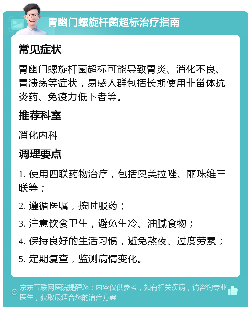 胃幽门螺旋杆菌超标治疗指南 常见症状 胃幽门螺旋杆菌超标可能导致胃炎、消化不良、胃溃疡等症状，易感人群包括长期使用非甾体抗炎药、免疫力低下者等。 推荐科室 消化内科 调理要点 1. 使用四联药物治疗，包括奥美拉唑、丽珠维三联等； 2. 遵循医嘱，按时服药； 3. 注意饮食卫生，避免生冷、油腻食物； 4. 保持良好的生活习惯，避免熬夜、过度劳累； 5. 定期复查，监测病情变化。