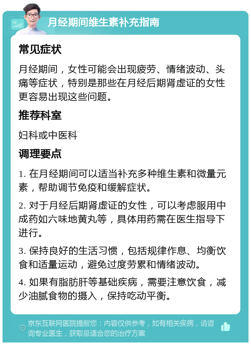 月经期间维生素补充指南 常见症状 月经期间，女性可能会出现疲劳、情绪波动、头痛等症状，特别是那些在月经后期肾虚证的女性更容易出现这些问题。 推荐科室 妇科或中医科 调理要点 1. 在月经期间可以适当补充多种维生素和微量元素，帮助调节免疫和缓解症状。 2. 对于月经后期肾虚证的女性，可以考虑服用中成药如六味地黄丸等，具体用药需在医生指导下进行。 3. 保持良好的生活习惯，包括规律作息、均衡饮食和适量运动，避免过度劳累和情绪波动。 4. 如果有脂肪肝等基础疾病，需要注意饮食，减少油腻食物的摄入，保持吃动平衡。