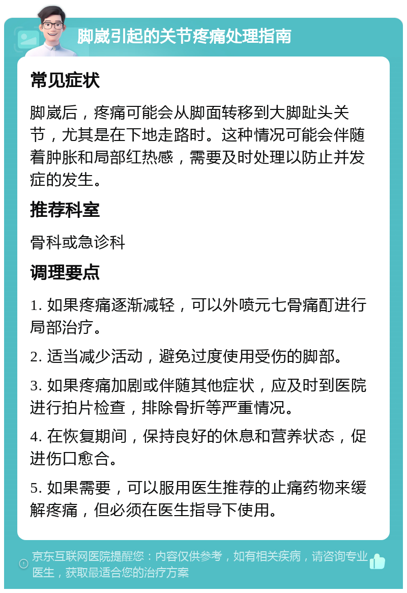 脚崴引起的关节疼痛处理指南 常见症状 脚崴后，疼痛可能会从脚面转移到大脚趾头关节，尤其是在下地走路时。这种情况可能会伴随着肿胀和局部红热感，需要及时处理以防止并发症的发生。 推荐科室 骨科或急诊科 调理要点 1. 如果疼痛逐渐减轻，可以外喷元七骨痛酊进行局部治疗。 2. 适当减少活动，避免过度使用受伤的脚部。 3. 如果疼痛加剧或伴随其他症状，应及时到医院进行拍片检查，排除骨折等严重情况。 4. 在恢复期间，保持良好的休息和营养状态，促进伤口愈合。 5. 如果需要，可以服用医生推荐的止痛药物来缓解疼痛，但必须在医生指导下使用。