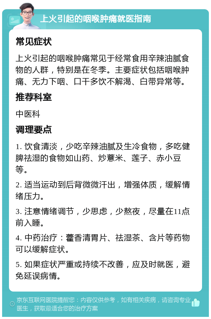 上火引起的咽喉肿痛就医指南 常见症状 上火引起的咽喉肿痛常见于经常食用辛辣油腻食物的人群，特别是在冬季。主要症状包括咽喉肿痛、无力下咽、口干多饮不解渴、白带异常等。 推荐科室 中医科 调理要点 1. 饮食清淡，少吃辛辣油腻及生冷食物，多吃健脾祛湿的食物如山药、炒薏米、莲子、赤小豆等。 2. 适当运动到后背微微汗出，增强体质，缓解情绪压力。 3. 注意情绪调节，少思虑，少熬夜，尽量在11点前入睡。 4. 中药治疗：藿香清胃片、祛湿茶、含片等药物可以缓解症状。 5. 如果症状严重或持续不改善，应及时就医，避免延误病情。