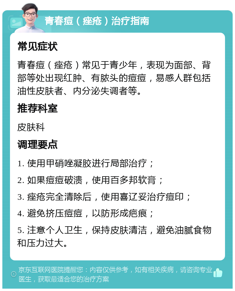 青春痘（痤疮）治疗指南 常见症状 青春痘（痤疮）常见于青少年，表现为面部、背部等处出现红肿、有脓头的痘痘，易感人群包括油性皮肤者、内分泌失调者等。 推荐科室 皮肤科 调理要点 1. 使用甲硝唑凝胶进行局部治疗； 2. 如果痘痘破溃，使用百多邦软膏； 3. 痤疮完全清除后，使用喜辽妥治疗痘印； 4. 避免挤压痘痘，以防形成疤痕； 5. 注意个人卫生，保持皮肤清洁，避免油腻食物和压力过大。