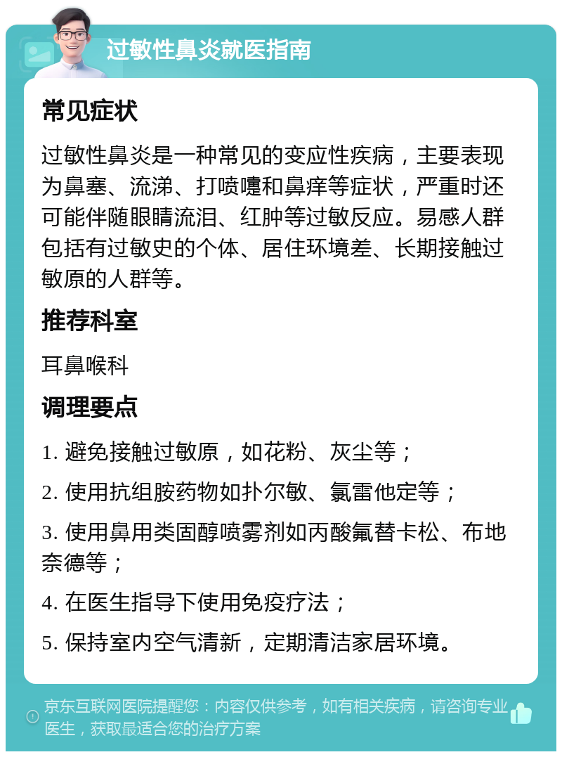 过敏性鼻炎就医指南 常见症状 过敏性鼻炎是一种常见的变应性疾病，主要表现为鼻塞、流涕、打喷嚏和鼻痒等症状，严重时还可能伴随眼睛流泪、红肿等过敏反应。易感人群包括有过敏史的个体、居住环境差、长期接触过敏原的人群等。 推荐科室 耳鼻喉科 调理要点 1. 避免接触过敏原，如花粉、灰尘等； 2. 使用抗组胺药物如扑尔敏、氯雷他定等； 3. 使用鼻用类固醇喷雾剂如丙酸氟替卡松、布地奈德等； 4. 在医生指导下使用免疫疗法； 5. 保持室内空气清新，定期清洁家居环境。