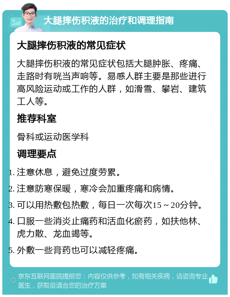 大腿摔伤积液的治疗和调理指南 大腿摔伤积液的常见症状 大腿摔伤积液的常见症状包括大腿肿胀、疼痛、走路时有咣当声响等。易感人群主要是那些进行高风险运动或工作的人群，如滑雪、攀岩、建筑工人等。 推荐科室 骨科或运动医学科 调理要点 注意休息，避免过度劳累。 注意防寒保暖，寒冷会加重疼痛和病情。 可以用热敷包热敷，每日一次每次15～20分钟。 口服一些消炎止痛药和活血化瘀药，如扶他林、虎力散、龙血竭等。 外敷一些膏药也可以减轻疼痛。