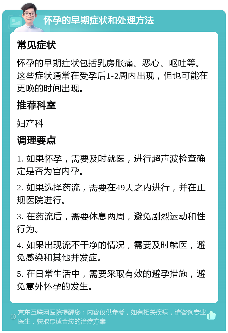 怀孕的早期症状和处理方法 常见症状 怀孕的早期症状包括乳房胀痛、恶心、呕吐等。这些症状通常在受孕后1-2周内出现，但也可能在更晚的时间出现。 推荐科室 妇产科 调理要点 1. 如果怀孕，需要及时就医，进行超声波检查确定是否为宫内孕。 2. 如果选择药流，需要在49天之内进行，并在正规医院进行。 3. 在药流后，需要休息两周，避免剧烈运动和性行为。 4. 如果出现流不干净的情况，需要及时就医，避免感染和其他并发症。 5. 在日常生活中，需要采取有效的避孕措施，避免意外怀孕的发生。