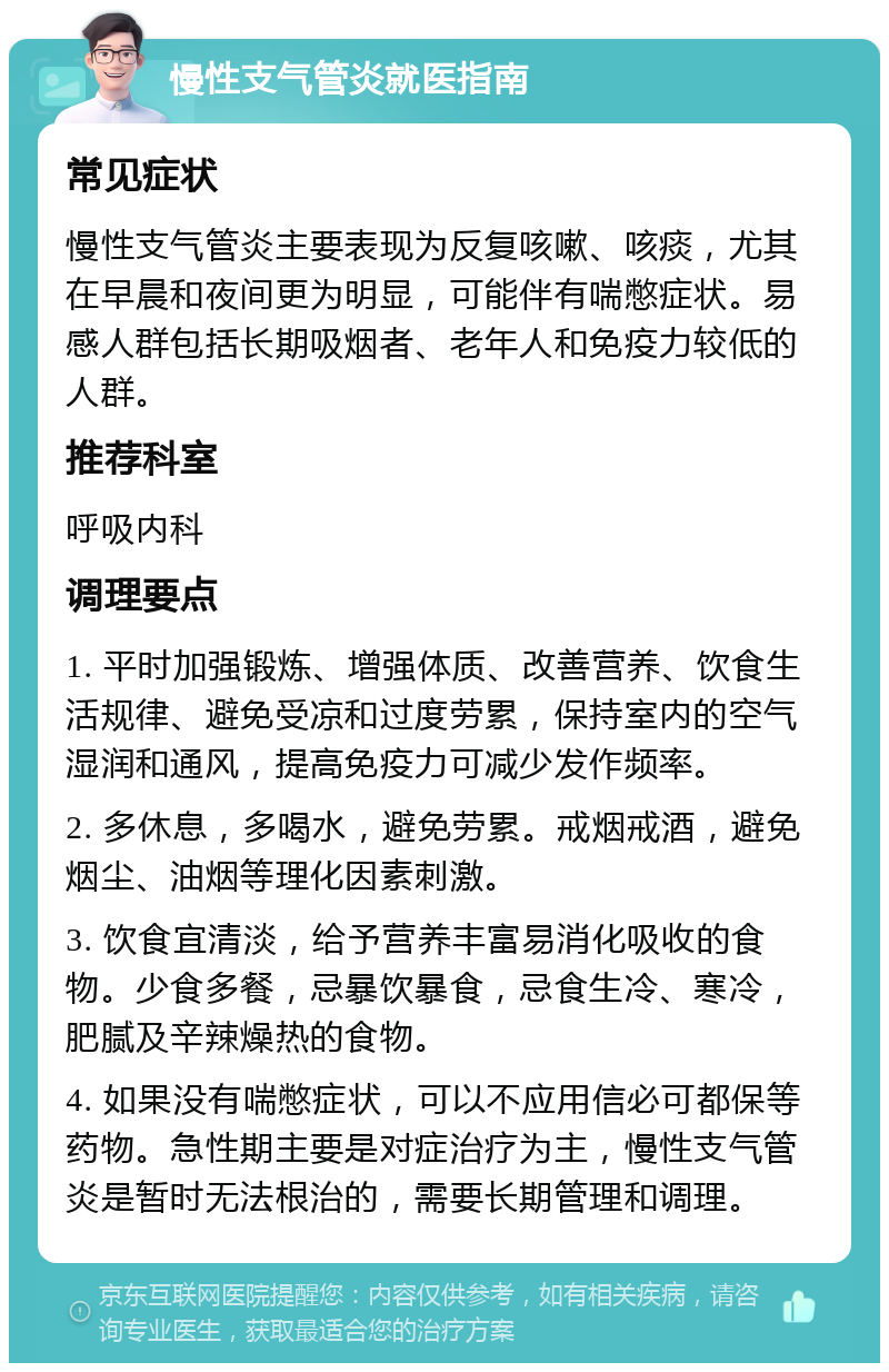 慢性支气管炎就医指南 常见症状 慢性支气管炎主要表现为反复咳嗽、咳痰，尤其在早晨和夜间更为明显，可能伴有喘憋症状。易感人群包括长期吸烟者、老年人和免疫力较低的人群。 推荐科室 呼吸内科 调理要点 1. 平时加强锻炼、增强体质、改善营养、饮食生活规律、避免受凉和过度劳累，保持室内的空气湿润和通风，提高免疫力可减少发作频率。 2. 多休息，多喝水，避免劳累。戒烟戒酒，避免烟尘、油烟等理化因素刺激。 3. 饮食宜清淡，给予营养丰富易消化吸收的食物。少食多餐，忌暴饮暴食，忌食生冷、寒冷，肥腻及辛辣燥热的食物。 4. 如果没有喘憋症状，可以不应用信必可都保等药物。急性期主要是对症治疗为主，慢性支气管炎是暂时无法根治的，需要长期管理和调理。