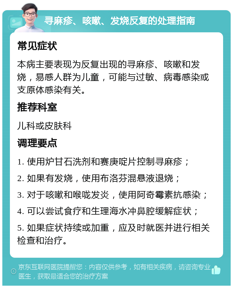 寻麻疹、咳嗽、发烧反复的处理指南 常见症状 本病主要表现为反复出现的寻麻疹、咳嗽和发烧，易感人群为儿童，可能与过敏、病毒感染或支原体感染有关。 推荐科室 儿科或皮肤科 调理要点 1. 使用炉甘石洗剂和赛庚啶片控制寻麻疹； 2. 如果有发烧，使用布洛芬混悬液退烧； 3. 对于咳嗽和喉咙发炎，使用阿奇霉素抗感染； 4. 可以尝试食疗和生理海水冲鼻腔缓解症状； 5. 如果症状持续或加重，应及时就医并进行相关检查和治疗。