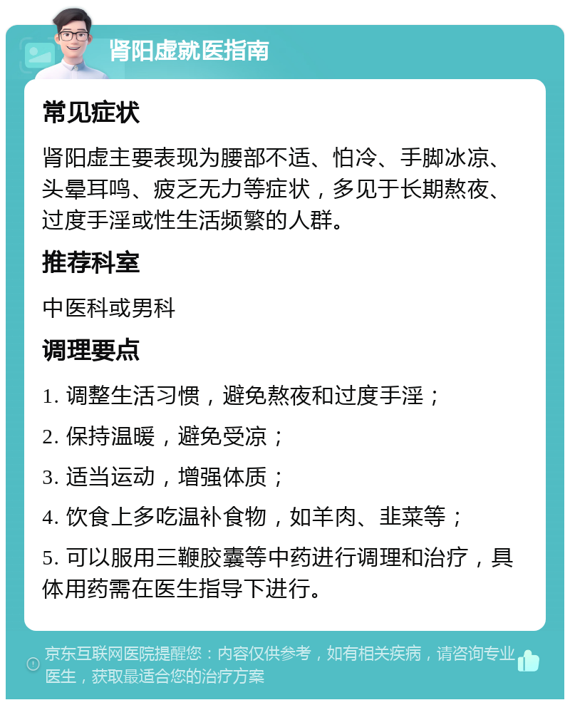 肾阳虚就医指南 常见症状 肾阳虚主要表现为腰部不适、怕冷、手脚冰凉、头晕耳鸣、疲乏无力等症状，多见于长期熬夜、过度手淫或性生活频繁的人群。 推荐科室 中医科或男科 调理要点 1. 调整生活习惯，避免熬夜和过度手淫； 2. 保持温暖，避免受凉； 3. 适当运动，增强体质； 4. 饮食上多吃温补食物，如羊肉、韭菜等； 5. 可以服用三鞭胶囊等中药进行调理和治疗，具体用药需在医生指导下进行。