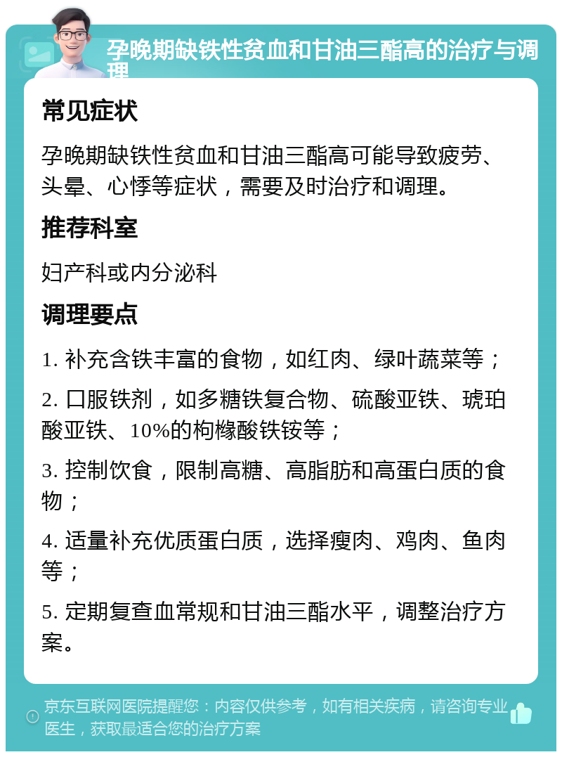 孕晚期缺铁性贫血和甘油三酯高的治疗与调理 常见症状 孕晚期缺铁性贫血和甘油三酯高可能导致疲劳、头晕、心悸等症状，需要及时治疗和调理。 推荐科室 妇产科或内分泌科 调理要点 1. 补充含铁丰富的食物，如红肉、绿叶蔬菜等； 2. 口服铁剂，如多糖铁复合物、硫酸亚铁、琥珀酸亚铁、10%的枸橼酸铁铵等； 3. 控制饮食，限制高糖、高脂肪和高蛋白质的食物； 4. 适量补充优质蛋白质，选择瘦肉、鸡肉、鱼肉等； 5. 定期复查血常规和甘油三酯水平，调整治疗方案。