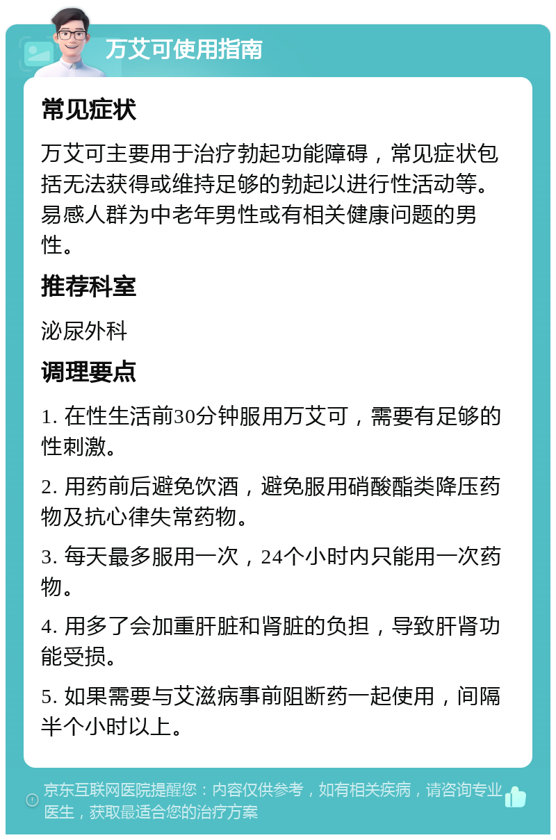 万艾可使用指南 常见症状 万艾可主要用于治疗勃起功能障碍，常见症状包括无法获得或维持足够的勃起以进行性活动等。易感人群为中老年男性或有相关健康问题的男性。 推荐科室 泌尿外科 调理要点 1. 在性生活前30分钟服用万艾可，需要有足够的性刺激。 2. 用药前后避免饮酒，避免服用硝酸酯类降压药物及抗心律失常药物。 3. 每天最多服用一次，24个小时内只能用一次药物。 4. 用多了会加重肝脏和肾脏的负担，导致肝肾功能受损。 5. 如果需要与艾滋病事前阻断药一起使用，间隔半个小时以上。