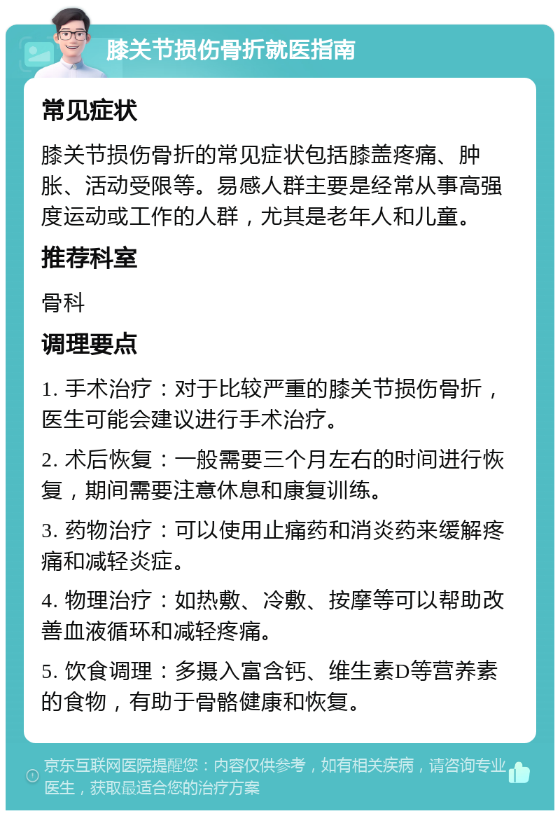 膝关节损伤骨折就医指南 常见症状 膝关节损伤骨折的常见症状包括膝盖疼痛、肿胀、活动受限等。易感人群主要是经常从事高强度运动或工作的人群，尤其是老年人和儿童。 推荐科室 骨科 调理要点 1. 手术治疗：对于比较严重的膝关节损伤骨折，医生可能会建议进行手术治疗。 2. 术后恢复：一般需要三个月左右的时间进行恢复，期间需要注意休息和康复训练。 3. 药物治疗：可以使用止痛药和消炎药来缓解疼痛和减轻炎症。 4. 物理治疗：如热敷、冷敷、按摩等可以帮助改善血液循环和减轻疼痛。 5. 饮食调理：多摄入富含钙、维生素D等营养素的食物，有助于骨骼健康和恢复。