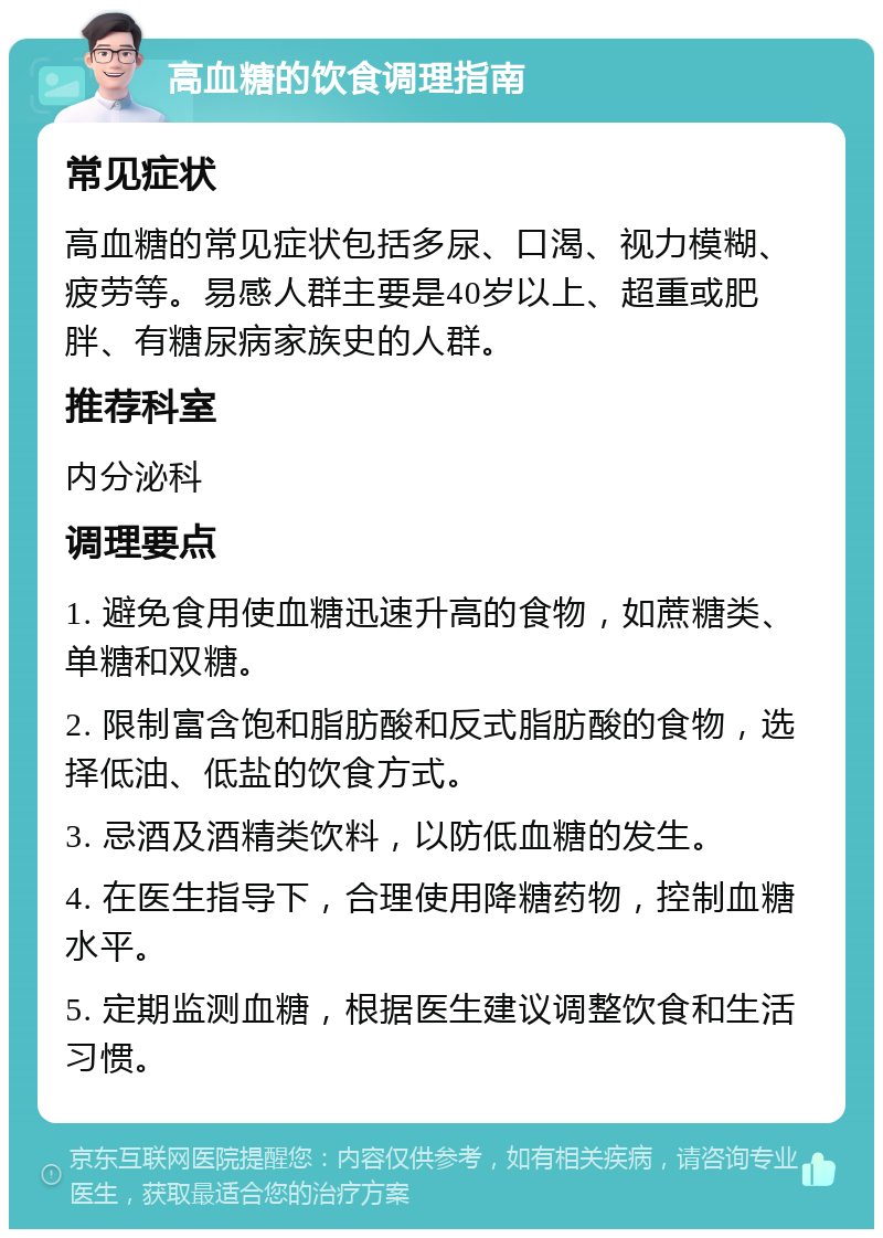 高血糖的饮食调理指南 常见症状 高血糖的常见症状包括多尿、口渴、视力模糊、疲劳等。易感人群主要是40岁以上、超重或肥胖、有糖尿病家族史的人群。 推荐科室 内分泌科 调理要点 1. 避免食用使血糖迅速升高的食物，如蔗糖类、单糖和双糖。 2. 限制富含饱和脂肪酸和反式脂肪酸的食物，选择低油、低盐的饮食方式。 3. 忌酒及酒精类饮料，以防低血糖的发生。 4. 在医生指导下，合理使用降糖药物，控制血糖水平。 5. 定期监测血糖，根据医生建议调整饮食和生活习惯。