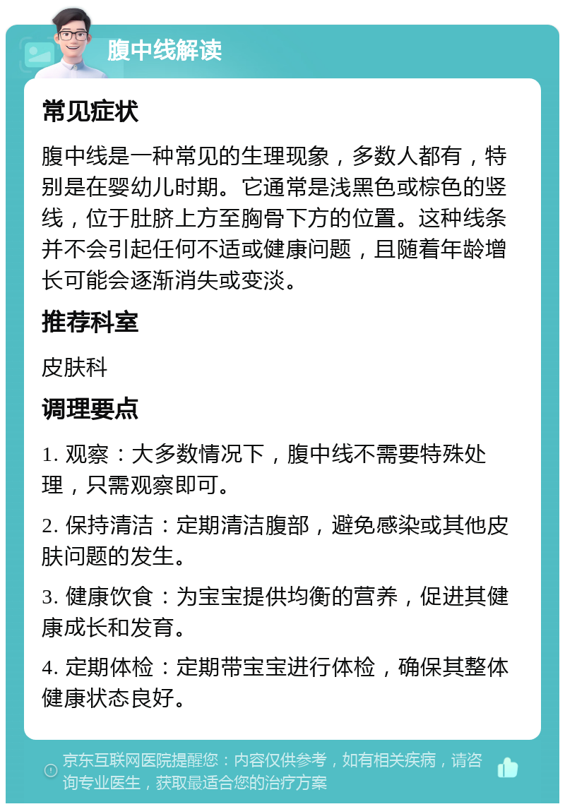 腹中线解读 常见症状 腹中线是一种常见的生理现象，多数人都有，特别是在婴幼儿时期。它通常是浅黑色或棕色的竖线，位于肚脐上方至胸骨下方的位置。这种线条并不会引起任何不适或健康问题，且随着年龄增长可能会逐渐消失或变淡。 推荐科室 皮肤科 调理要点 1. 观察：大多数情况下，腹中线不需要特殊处理，只需观察即可。 2. 保持清洁：定期清洁腹部，避免感染或其他皮肤问题的发生。 3. 健康饮食：为宝宝提供均衡的营养，促进其健康成长和发育。 4. 定期体检：定期带宝宝进行体检，确保其整体健康状态良好。