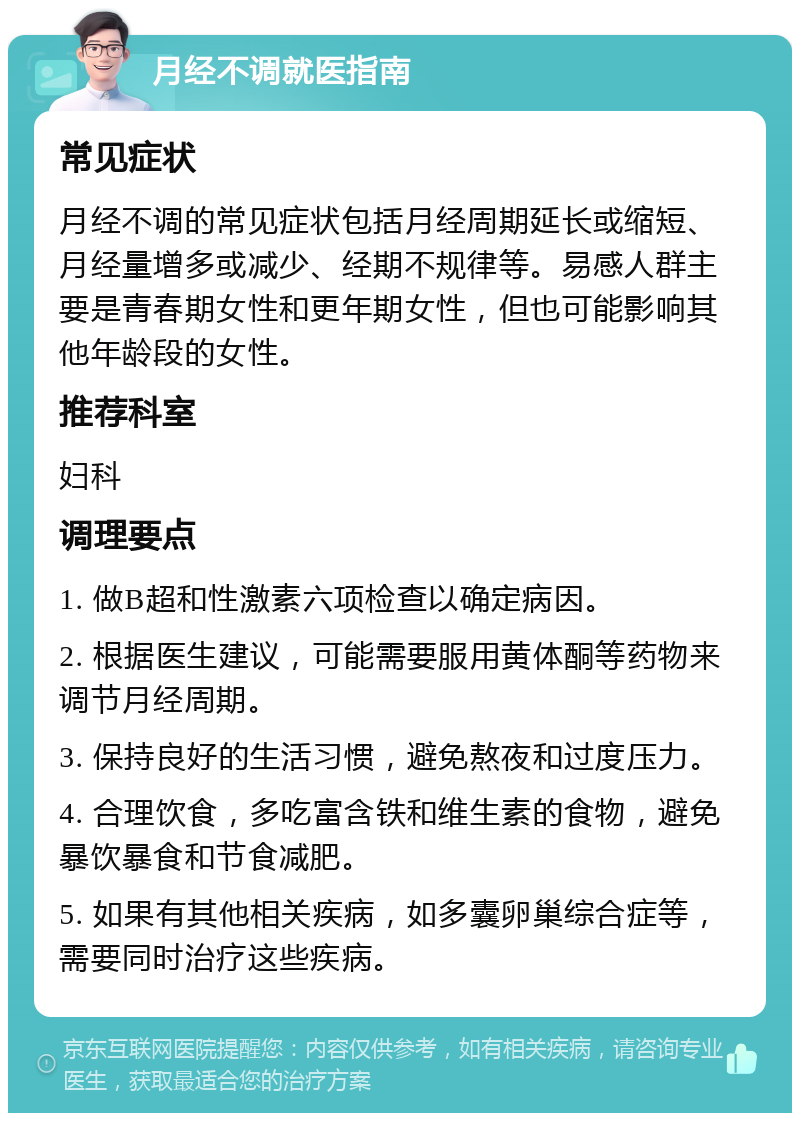 月经不调就医指南 常见症状 月经不调的常见症状包括月经周期延长或缩短、月经量增多或减少、经期不规律等。易感人群主要是青春期女性和更年期女性，但也可能影响其他年龄段的女性。 推荐科室 妇科 调理要点 1. 做B超和性激素六项检查以确定病因。 2. 根据医生建议，可能需要服用黄体酮等药物来调节月经周期。 3. 保持良好的生活习惯，避免熬夜和过度压力。 4. 合理饮食，多吃富含铁和维生素的食物，避免暴饮暴食和节食减肥。 5. 如果有其他相关疾病，如多囊卵巢综合症等，需要同时治疗这些疾病。