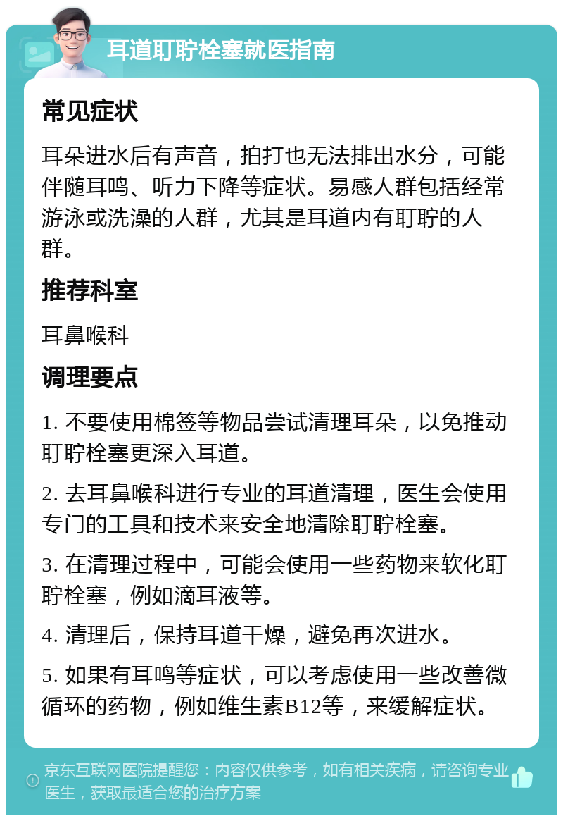 耳道耵聍栓塞就医指南 常见症状 耳朵进水后有声音，拍打也无法排出水分，可能伴随耳鸣、听力下降等症状。易感人群包括经常游泳或洗澡的人群，尤其是耳道内有耵聍的人群。 推荐科室 耳鼻喉科 调理要点 1. 不要使用棉签等物品尝试清理耳朵，以免推动耵聍栓塞更深入耳道。 2. 去耳鼻喉科进行专业的耳道清理，医生会使用专门的工具和技术来安全地清除耵聍栓塞。 3. 在清理过程中，可能会使用一些药物来软化耵聍栓塞，例如滴耳液等。 4. 清理后，保持耳道干燥，避免再次进水。 5. 如果有耳鸣等症状，可以考虑使用一些改善微循环的药物，例如维生素B12等，来缓解症状。