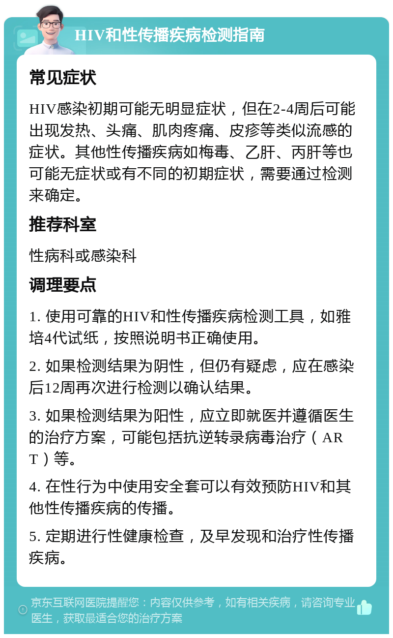 HIV和性传播疾病检测指南 常见症状 HIV感染初期可能无明显症状，但在2-4周后可能出现发热、头痛、肌肉疼痛、皮疹等类似流感的症状。其他性传播疾病如梅毒、乙肝、丙肝等也可能无症状或有不同的初期症状，需要通过检测来确定。 推荐科室 性病科或感染科 调理要点 1. 使用可靠的HIV和性传播疾病检测工具，如雅培4代试纸，按照说明书正确使用。 2. 如果检测结果为阴性，但仍有疑虑，应在感染后12周再次进行检测以确认结果。 3. 如果检测结果为阳性，应立即就医并遵循医生的治疗方案，可能包括抗逆转录病毒治疗（ART）等。 4. 在性行为中使用安全套可以有效预防HIV和其他性传播疾病的传播。 5. 定期进行性健康检查，及早发现和治疗性传播疾病。