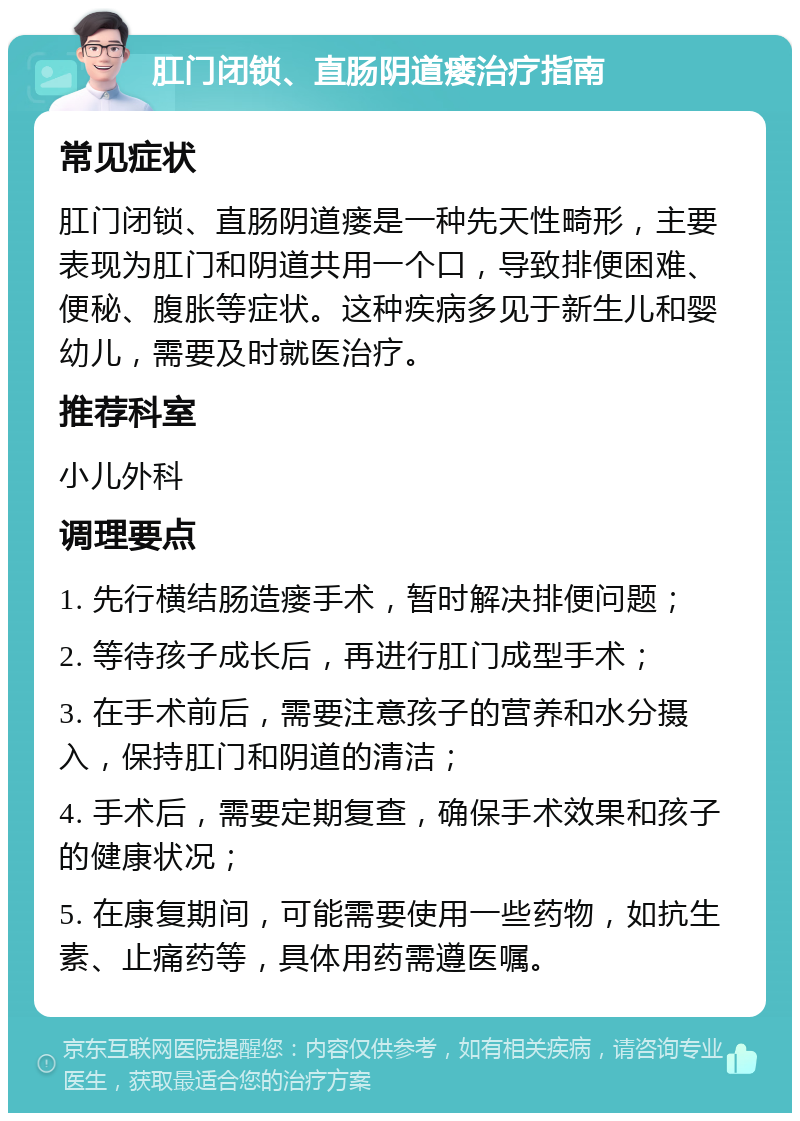 肛门闭锁、直肠阴道瘘治疗指南 常见症状 肛门闭锁、直肠阴道瘘是一种先天性畸形，主要表现为肛门和阴道共用一个口，导致排便困难、便秘、腹胀等症状。这种疾病多见于新生儿和婴幼儿，需要及时就医治疗。 推荐科室 小儿外科 调理要点 1. 先行横结肠造瘘手术，暂时解决排便问题； 2. 等待孩子成长后，再进行肛门成型手术； 3. 在手术前后，需要注意孩子的营养和水分摄入，保持肛门和阴道的清洁； 4. 手术后，需要定期复查，确保手术效果和孩子的健康状况； 5. 在康复期间，可能需要使用一些药物，如抗生素、止痛药等，具体用药需遵医嘱。