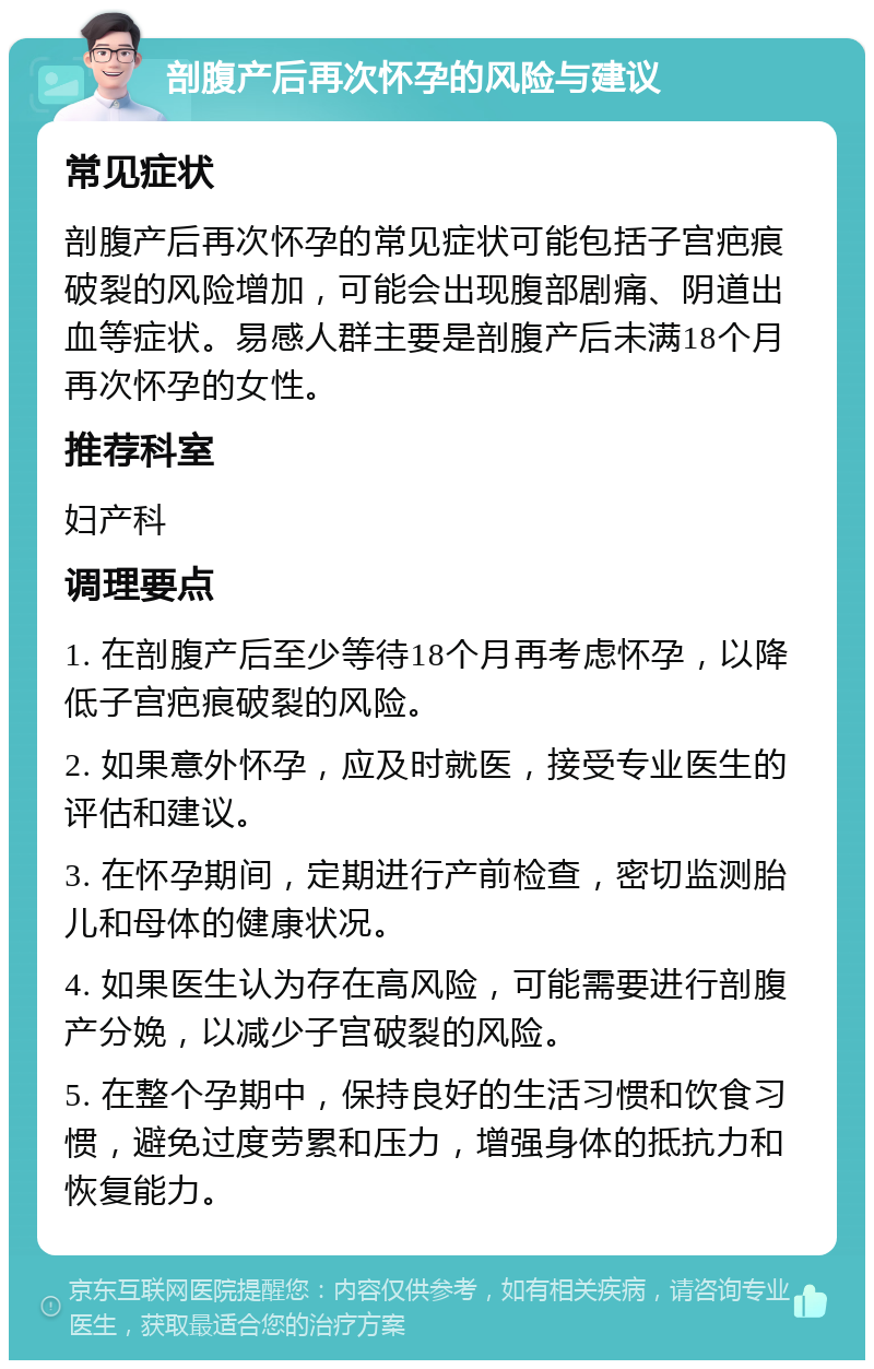 剖腹产后再次怀孕的风险与建议 常见症状 剖腹产后再次怀孕的常见症状可能包括子宫疤痕破裂的风险增加，可能会出现腹部剧痛、阴道出血等症状。易感人群主要是剖腹产后未满18个月再次怀孕的女性。 推荐科室 妇产科 调理要点 1. 在剖腹产后至少等待18个月再考虑怀孕，以降低子宫疤痕破裂的风险。 2. 如果意外怀孕，应及时就医，接受专业医生的评估和建议。 3. 在怀孕期间，定期进行产前检查，密切监测胎儿和母体的健康状况。 4. 如果医生认为存在高风险，可能需要进行剖腹产分娩，以减少子宫破裂的风险。 5. 在整个孕期中，保持良好的生活习惯和饮食习惯，避免过度劳累和压力，增强身体的抵抗力和恢复能力。