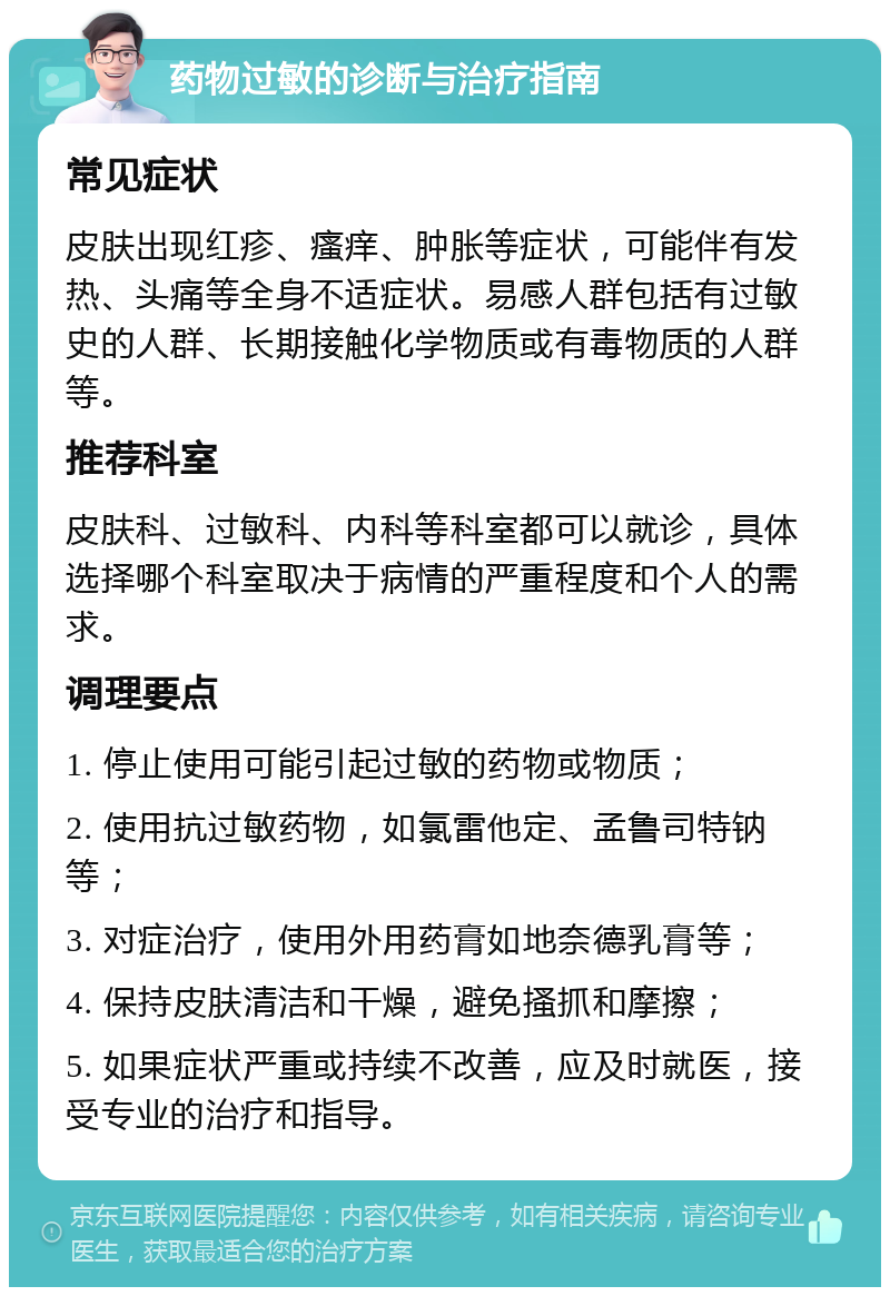 药物过敏的诊断与治疗指南 常见症状 皮肤出现红疹、瘙痒、肿胀等症状，可能伴有发热、头痛等全身不适症状。易感人群包括有过敏史的人群、长期接触化学物质或有毒物质的人群等。 推荐科室 皮肤科、过敏科、内科等科室都可以就诊，具体选择哪个科室取决于病情的严重程度和个人的需求。 调理要点 1. 停止使用可能引起过敏的药物或物质； 2. 使用抗过敏药物，如氯雷他定、孟鲁司特钠等； 3. 对症治疗，使用外用药膏如地奈德乳膏等； 4. 保持皮肤清洁和干燥，避免搔抓和摩擦； 5. 如果症状严重或持续不改善，应及时就医，接受专业的治疗和指导。