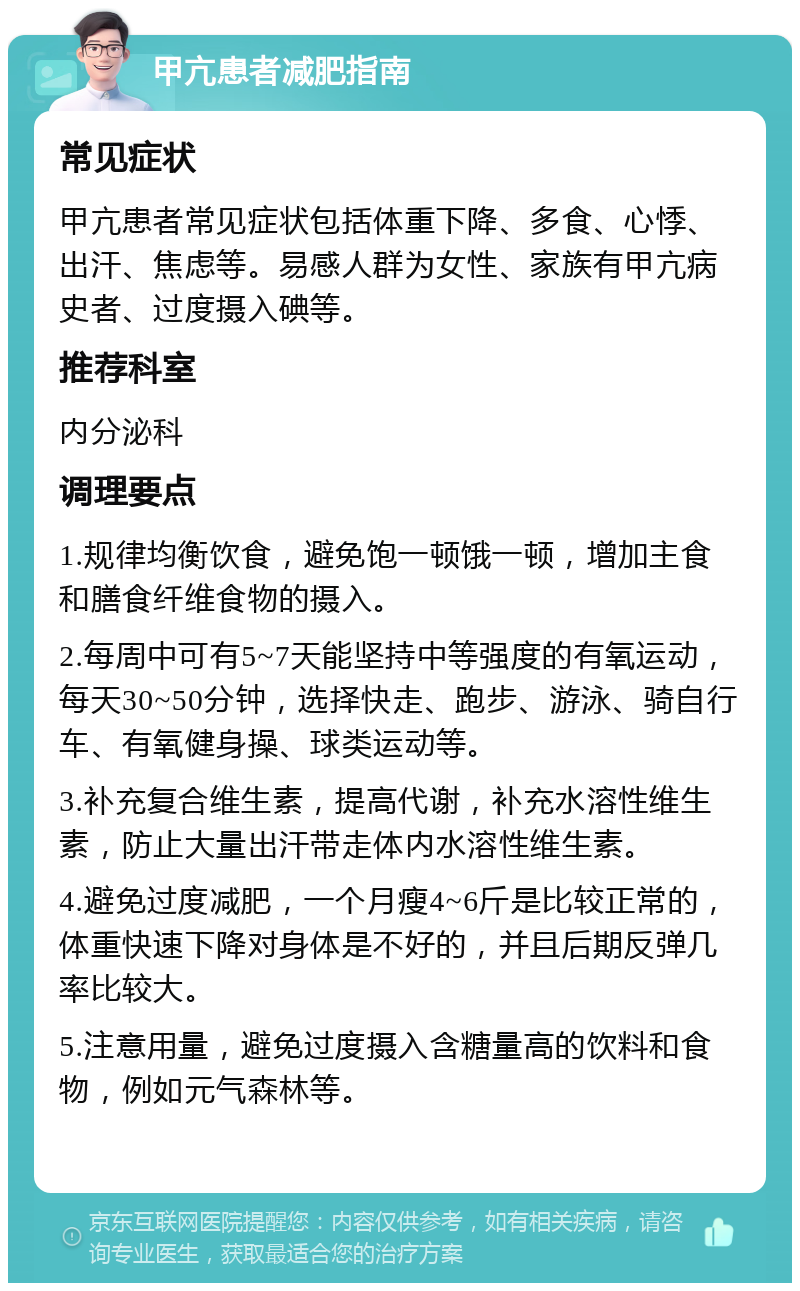 甲亢患者减肥指南 常见症状 甲亢患者常见症状包括体重下降、多食、心悸、出汗、焦虑等。易感人群为女性、家族有甲亢病史者、过度摄入碘等。 推荐科室 内分泌科 调理要点 1.规律均衡饮食，避免饱一顿饿一顿，增加主食和膳食纤维食物的摄入。 2.每周中可有5~7天能坚持中等强度的有氧运动，每天30~50分钟，选择快走、跑步、游泳、骑自行车、有氧健身操、球类运动等。 3.补充复合维生素，提高代谢，补充水溶性维生素，防止大量出汗带走体内水溶性维生素。 4.避免过度减肥，一个月瘦4~6斤是比较正常的，体重快速下降对身体是不好的，并且后期反弹几率比较大。 5.注意用量，避免过度摄入含糖量高的饮料和食物，例如元气森林等。