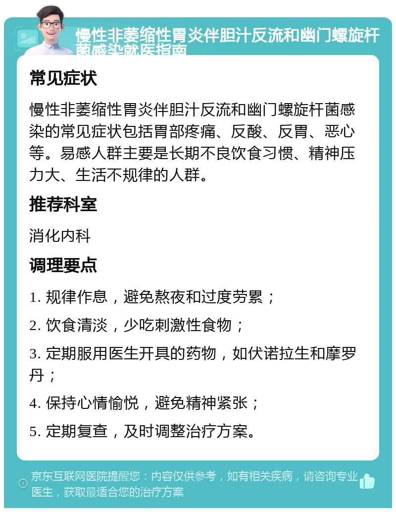 慢性非萎缩性胃炎伴胆汁反流和幽门螺旋杆菌感染就医指南 常见症状 慢性非萎缩性胃炎伴胆汁反流和幽门螺旋杆菌感染的常见症状包括胃部疼痛、反酸、反胃、恶心等。易感人群主要是长期不良饮食习惯、精神压力大、生活不规律的人群。 推荐科室 消化内科 调理要点 1. 规律作息，避免熬夜和过度劳累； 2. 饮食清淡，少吃刺激性食物； 3. 定期服用医生开具的药物，如伏诺拉生和摩罗丹； 4. 保持心情愉悦，避免精神紧张； 5. 定期复查，及时调整治疗方案。