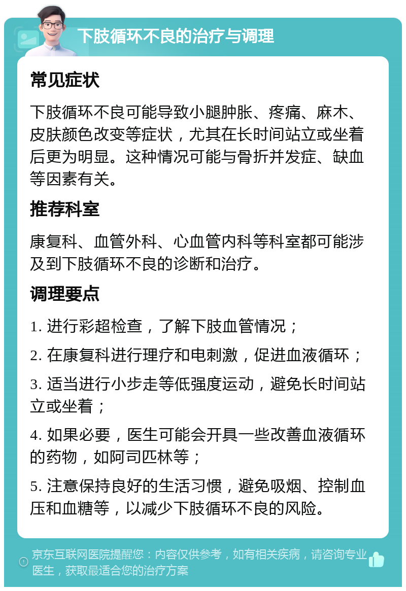 下肢循环不良的治疗与调理 常见症状 下肢循环不良可能导致小腿肿胀、疼痛、麻木、皮肤颜色改变等症状，尤其在长时间站立或坐着后更为明显。这种情况可能与骨折并发症、缺血等因素有关。 推荐科室 康复科、血管外科、心血管内科等科室都可能涉及到下肢循环不良的诊断和治疗。 调理要点 1. 进行彩超检查，了解下肢血管情况； 2. 在康复科进行理疗和电刺激，促进血液循环； 3. 适当进行小步走等低强度运动，避免长时间站立或坐着； 4. 如果必要，医生可能会开具一些改善血液循环的药物，如阿司匹林等； 5. 注意保持良好的生活习惯，避免吸烟、控制血压和血糖等，以减少下肢循环不良的风险。