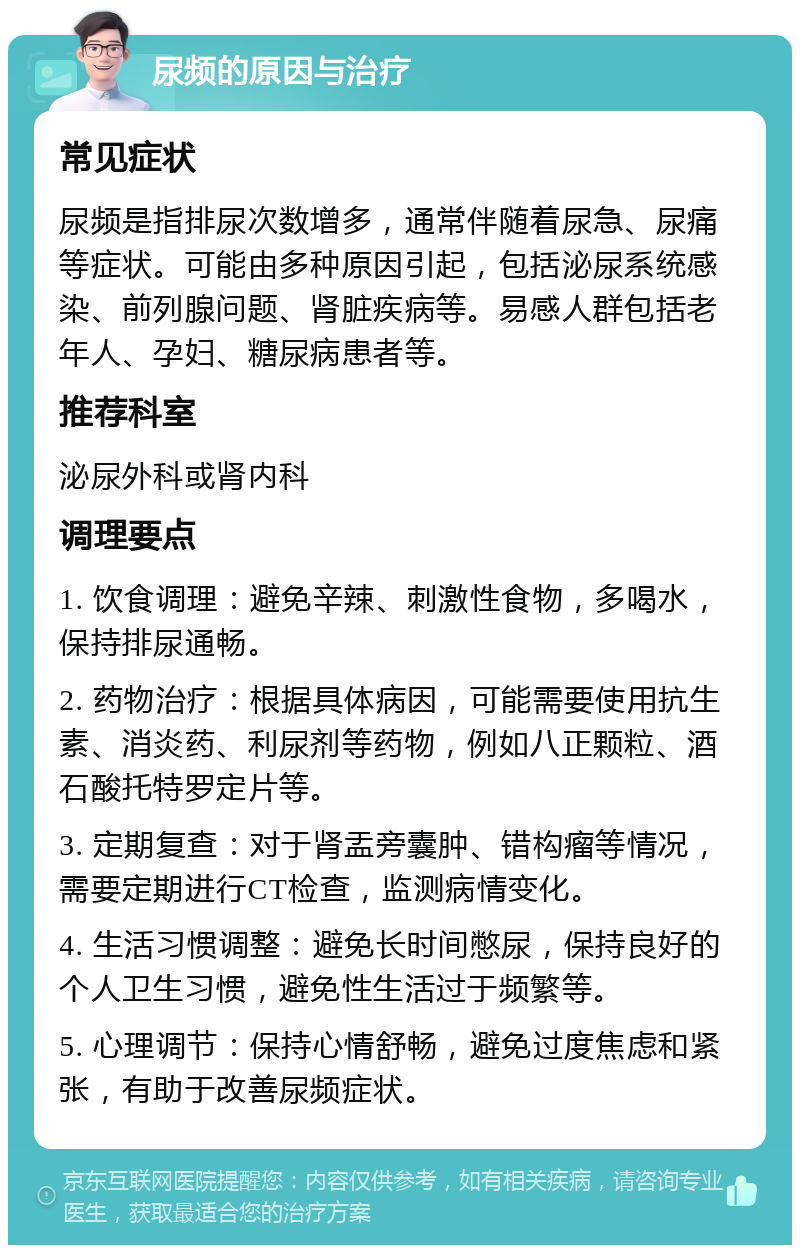 尿频的原因与治疗 常见症状 尿频是指排尿次数增多，通常伴随着尿急、尿痛等症状。可能由多种原因引起，包括泌尿系统感染、前列腺问题、肾脏疾病等。易感人群包括老年人、孕妇、糖尿病患者等。 推荐科室 泌尿外科或肾内科 调理要点 1. 饮食调理：避免辛辣、刺激性食物，多喝水，保持排尿通畅。 2. 药物治疗：根据具体病因，可能需要使用抗生素、消炎药、利尿剂等药物，例如八正颗粒、酒石酸托特罗定片等。 3. 定期复查：对于肾盂旁囊肿、错构瘤等情况，需要定期进行CT检查，监测病情变化。 4. 生活习惯调整：避免长时间憋尿，保持良好的个人卫生习惯，避免性生活过于频繁等。 5. 心理调节：保持心情舒畅，避免过度焦虑和紧张，有助于改善尿频症状。