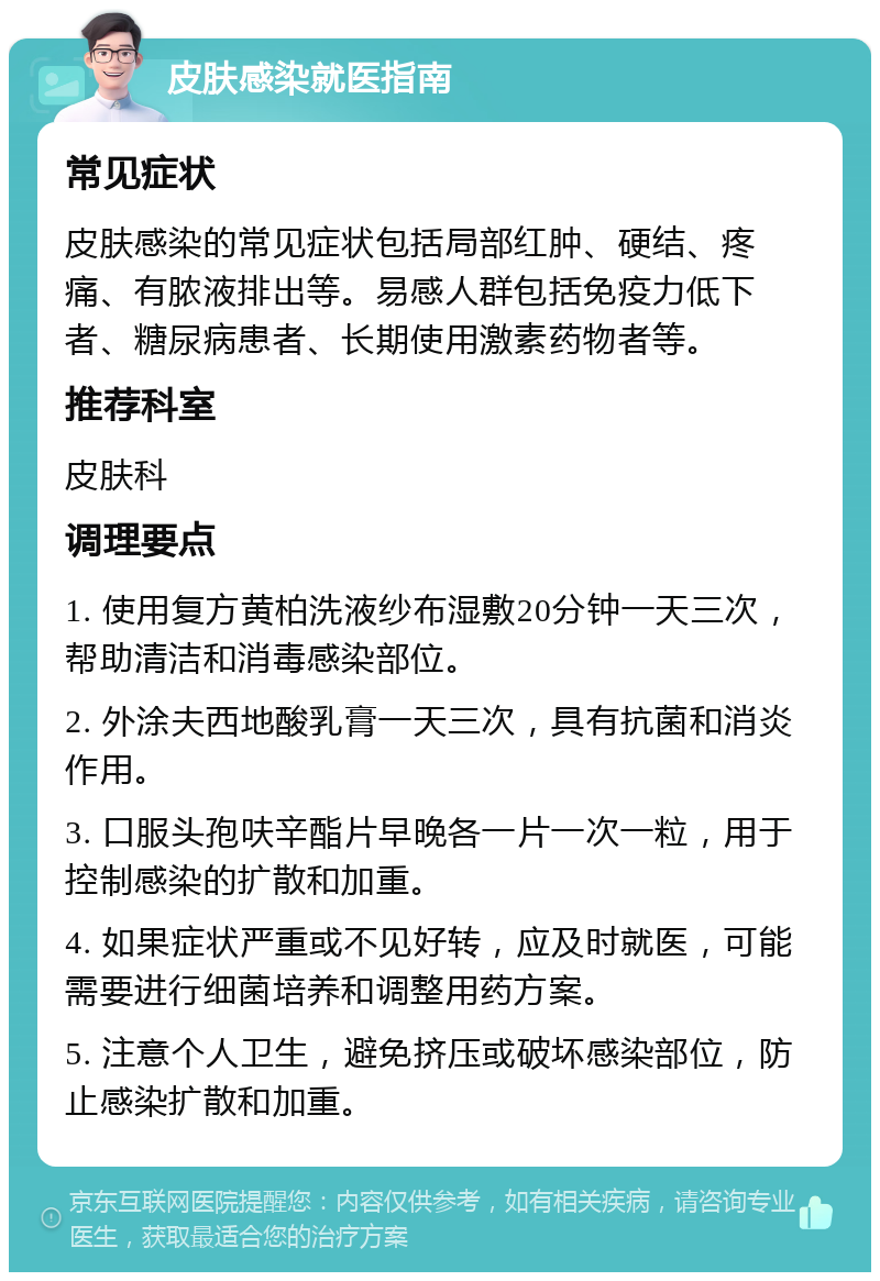 皮肤感染就医指南 常见症状 皮肤感染的常见症状包括局部红肿、硬结、疼痛、有脓液排出等。易感人群包括免疫力低下者、糖尿病患者、长期使用激素药物者等。 推荐科室 皮肤科 调理要点 1. 使用复方黄柏洗液纱布湿敷20分钟一天三次，帮助清洁和消毒感染部位。 2. 外涂夫西地酸乳膏一天三次，具有抗菌和消炎作用。 3. 口服头孢呋辛酯片早晚各一片一次一粒，用于控制感染的扩散和加重。 4. 如果症状严重或不见好转，应及时就医，可能需要进行细菌培养和调整用药方案。 5. 注意个人卫生，避免挤压或破坏感染部位，防止感染扩散和加重。