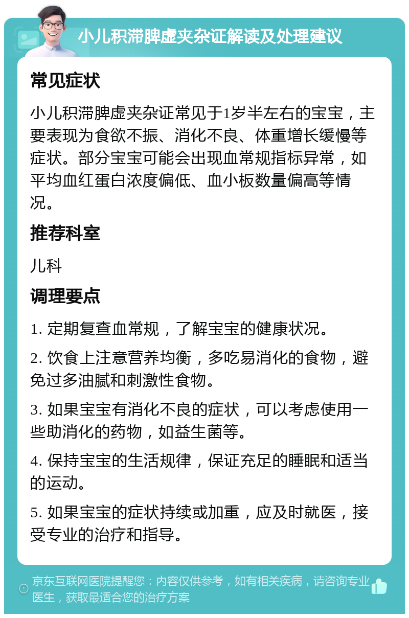 小儿积滞脾虚夹杂证解读及处理建议 常见症状 小儿积滞脾虚夹杂证常见于1岁半左右的宝宝，主要表现为食欲不振、消化不良、体重增长缓慢等症状。部分宝宝可能会出现血常规指标异常，如平均血红蛋白浓度偏低、血小板数量偏高等情况。 推荐科室 儿科 调理要点 1. 定期复查血常规，了解宝宝的健康状况。 2. 饮食上注意营养均衡，多吃易消化的食物，避免过多油腻和刺激性食物。 3. 如果宝宝有消化不良的症状，可以考虑使用一些助消化的药物，如益生菌等。 4. 保持宝宝的生活规律，保证充足的睡眠和适当的运动。 5. 如果宝宝的症状持续或加重，应及时就医，接受专业的治疗和指导。