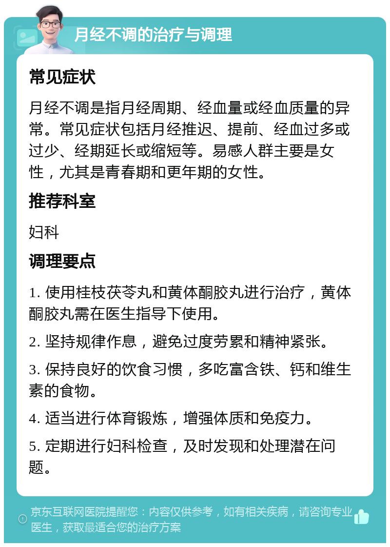 月经不调的治疗与调理 常见症状 月经不调是指月经周期、经血量或经血质量的异常。常见症状包括月经推迟、提前、经血过多或过少、经期延长或缩短等。易感人群主要是女性，尤其是青春期和更年期的女性。 推荐科室 妇科 调理要点 1. 使用桂枝茯苓丸和黄体酮胶丸进行治疗，黄体酮胶丸需在医生指导下使用。 2. 坚持规律作息，避免过度劳累和精神紧张。 3. 保持良好的饮食习惯，多吃富含铁、钙和维生素的食物。 4. 适当进行体育锻炼，增强体质和免疫力。 5. 定期进行妇科检查，及时发现和处理潜在问题。