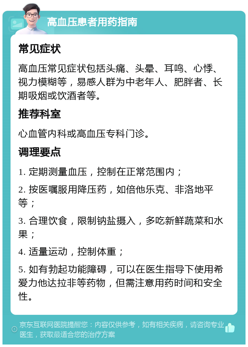 高血压患者用药指南 常见症状 高血压常见症状包括头痛、头晕、耳鸣、心悸、视力模糊等，易感人群为中老年人、肥胖者、长期吸烟或饮酒者等。 推荐科室 心血管内科或高血压专科门诊。 调理要点 1. 定期测量血压，控制在正常范围内； 2. 按医嘱服用降压药，如倍他乐克、非洛地平等； 3. 合理饮食，限制钠盐摄入，多吃新鲜蔬菜和水果； 4. 适量运动，控制体重； 5. 如有勃起功能障碍，可以在医生指导下使用希爱力他达拉非等药物，但需注意用药时间和安全性。