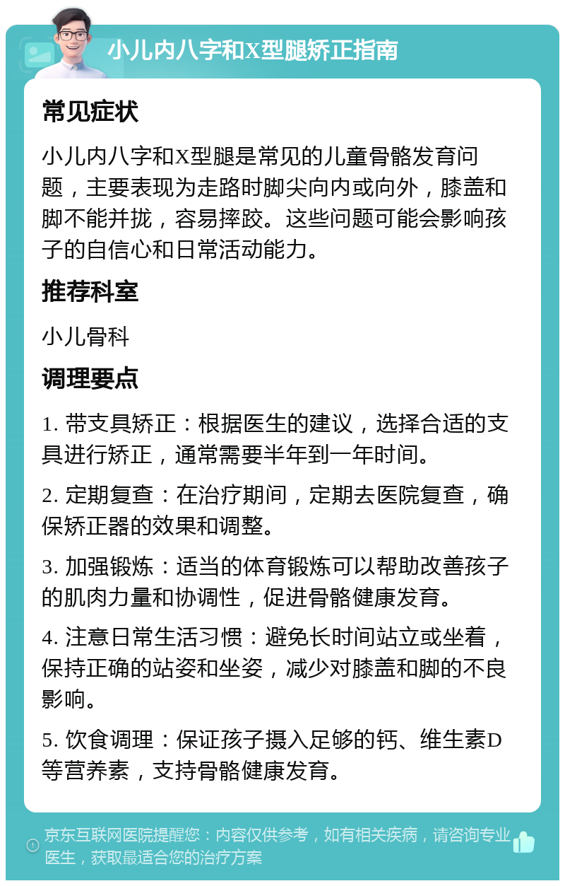 小儿内八字和X型腿矫正指南 常见症状 小儿内八字和X型腿是常见的儿童骨骼发育问题，主要表现为走路时脚尖向内或向外，膝盖和脚不能并拢，容易摔跤。这些问题可能会影响孩子的自信心和日常活动能力。 推荐科室 小儿骨科 调理要点 1. 带支具矫正：根据医生的建议，选择合适的支具进行矫正，通常需要半年到一年时间。 2. 定期复查：在治疗期间，定期去医院复查，确保矫正器的效果和调整。 3. 加强锻炼：适当的体育锻炼可以帮助改善孩子的肌肉力量和协调性，促进骨骼健康发育。 4. 注意日常生活习惯：避免长时间站立或坐着，保持正确的站姿和坐姿，减少对膝盖和脚的不良影响。 5. 饮食调理：保证孩子摄入足够的钙、维生素D等营养素，支持骨骼健康发育。