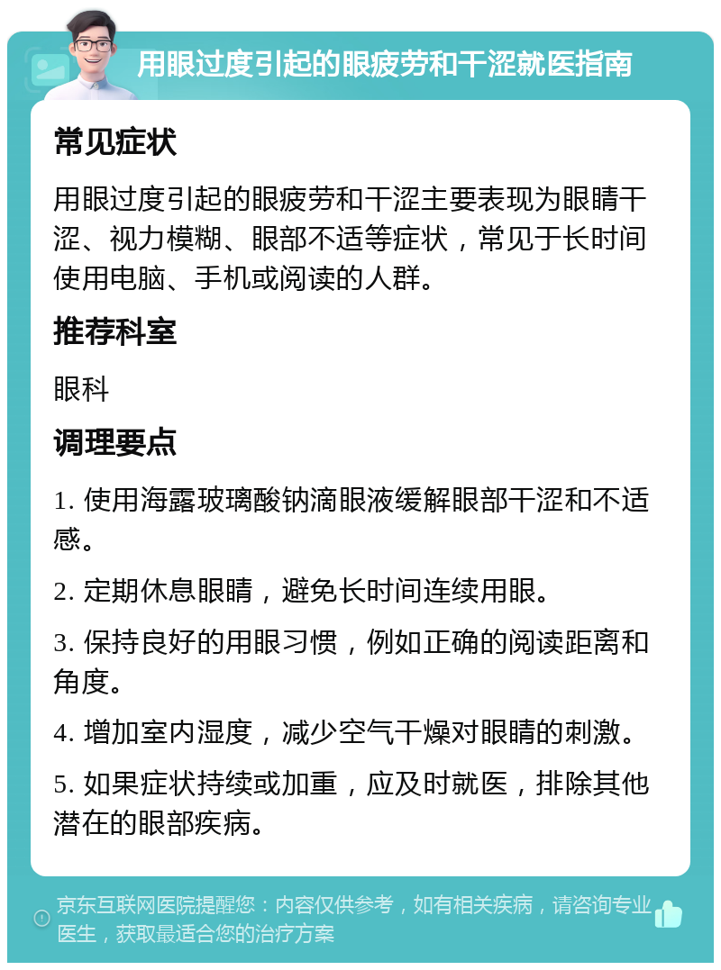 用眼过度引起的眼疲劳和干涩就医指南 常见症状 用眼过度引起的眼疲劳和干涩主要表现为眼睛干涩、视力模糊、眼部不适等症状，常见于长时间使用电脑、手机或阅读的人群。 推荐科室 眼科 调理要点 1. 使用海露玻璃酸钠滴眼液缓解眼部干涩和不适感。 2. 定期休息眼睛，避免长时间连续用眼。 3. 保持良好的用眼习惯，例如正确的阅读距离和角度。 4. 增加室内湿度，减少空气干燥对眼睛的刺激。 5. 如果症状持续或加重，应及时就医，排除其他潜在的眼部疾病。